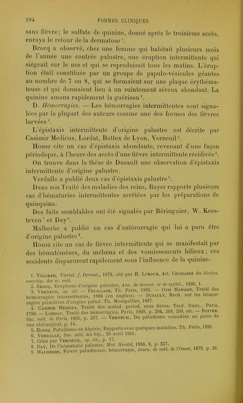 sans fièvre; le sulfate de quinine, donné après le troisième accès, enraya le retour de la dermatose '. Brocq a observé, chez une femme qui habitait plusieurs mois de l'année une contrée palustre, une éruption intermittente qui siégeait sur le nez et qui se reproduisait tous les matins. L'érup- tion était constituée par un groupe de papulo-vésicules géantes au nombre de 7 ou 8, qui se formaient sur une plaque érythéma- teuse et qui donnaient lieu à un suintement séreux abondant. La quinine amena rapidement la guérison2. D. Hémorragies. —Les hémorragies intermittentes sont signa- lées par la plupart des auteurs comme une des formes des fièvres larvées3. L'épistaxis intermittente d'origine palustre est décrite par Casimir Medicus, Lordat, Bottex de Lyon, Verneuil4. Honsz cite un cas d'épistaxis abondante, revenant d'une façon périodique, à l'heure des accès d'une fièvre intermittente récidivée5. On trouve dans la thèse de Dusault une observation d'épistaxis intermittente d'origine palustre. Verdalle a publié deux cas d'épistaxis palustre6. Dans son Traité des maladies des reins, Rayer rapporte plusieurs cas d'hématuries intermittentes arrêtées par les préparations de quinquina. Des faits semblables ont été signalés par Béringuier, W. Kees- teven7 et Day8. Malherbe a publié un cas d'entérorragie qui lui a paru être d'origine palustre9. Honsz cite un cas de fièvre intermittente qui se manifestait par des hématémèses, du mélœna et des vomissements bilieux; ces accidents disparurent rapidement sous l'influence de la quinine. 1. Vôlcker, Viertel.f. Denmt., 1879, cité par H. LeRoux, Art. Urticaire du Diction, encyclop. des se. méd. 2. Brocq, Irruptions d'origine palustre, Ann. de dennat. et de syplut., 1800, 1. 3 Verneuil, op. oit. - Feuilladb, Th. Paris, 1885. - Otis Mangon, Traite des hémorragies intermittentes, ISSO (en anglais). - Dusault, Rech. sur les hémor- ragies primitives d'origine palud. Th. Montpellier, 1887. ï Casimir Medicus, Traité des malad. périod. sans (lèvre. Trad. franc Pans, 1790 - Lord vr, Traité des hémorragies, Paris, 1808, p. 204, 208, 209, etc. - Bottex. Gaz.'mM. de Paris, 1831, p. 207. — Verneuil, Du paludisme considère au point de vue chirurgical, p. 14. . .n,,, 5. Honsz, Paludisme en Algérie Rapports avec quelques maladies. Th. 1 ans, 188d. G. Verdalle, Soc. méd. des Mp., 20 avril 1901. 7. Cités par Verneuil, op. cit., p. 17. 8. Day, De l'hématurie palustre, Med. Herald, 1880, 8, p. 857. i Malherbe, Fièvre paludéenne, hémorragie, Joum. de méd. de l'Ouest, 1875, p. 51.