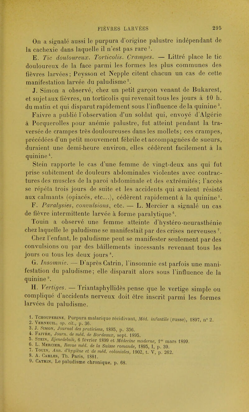 On a signalé aussi le purpura d'origine palustre indépendant de la cachexie dans laquelle il n'est pas rare E. Tic douloureux. Torticolis. Crampes. — Littré place le tic douloureux de la face parmi les formes les plus communes des fièvres larvées; Peysson et Nepple citent chacun un cas de cette manifestation larvée du paludisme2. J. Simon a observé, chez un petit garçon venant de Bukarest, et sujetaux fièvres, un torticolis qui revenait tous les jours à 10 h. du matin et qui disparut rapidement sous l'inûuence delà quinine3. Faivre a publié l'observation d'un soldat qui, envoyé d'Algérie à Porquerolles pour anémie palustre, fut atteint pendant la tra- versée de crampes très douloureuses dans les mollets; ces crampes, précédées d'un petit mouvement fébrile et accompagnées de sueurs, duraient une demi-heure environ, elles cédèrent facilement à la quinine4. Stein rapporte le cas d'une femme de vingt-deux ans qui fut prise subitement de douleurs abdominales violentes avec contrac- tures des muscles de la paroi abdominale et des extrémités; l'accès se répéta trois jours de suite et les accidents qui avaient résisté aux calmants (opiacés, etc.), cédèrent rapidement à la quinine5. F. Paralysies, convulsions, etc. — L. Mercier a signalé un cas de fièvre intermittente larvée à forme paralytique6. Touin a observé une femme atteinte d'hystéro-neurasthénie chez laquelle le paludisme se manifestait par des crises nerveuses7. Chez l'enfant, le paludisme peut se manifester seulement par des convulsions ou par des bâillements incessants revenant tous les jours ou tous les deux jours8. G. Insomnie. — D'après Gatrin, l'insomnie est parfois une mani- festation du paludisme; elle disparait alors sous l'influence de la quinine °. H. Vertiges. — Triantaphyllidès pense que le vertige simple ou compliqué d'accidents nerveux doit être inscrit parmi les formes larvées du paludisme. I. Tchouperine, Purpura malarique récidivant, Méd. infantile (russe), 1897 n° 2 2. Verneuil, op. cit., p. 36. ' 3. J. Simon, Journal des praticiens, 1895, p. 356. 4. Faivre, Journ. île méd. de Bordeaux, sept. 1895. 5. Stein, Ejenedclnik, 6 février 1899 et Médecine moderne, 1 mars 1899. 0. L. Mercier, Revue méd. de la Suisse romande, 1895, I, p. 39. 7. Touin, Ann. d'hygiène cl de méd. coloniales, 1902, t. V, p. 262 8. A. Carles, Th. Paris, 1881. 9. Catrin, Le paludisme chronique, p. 68.