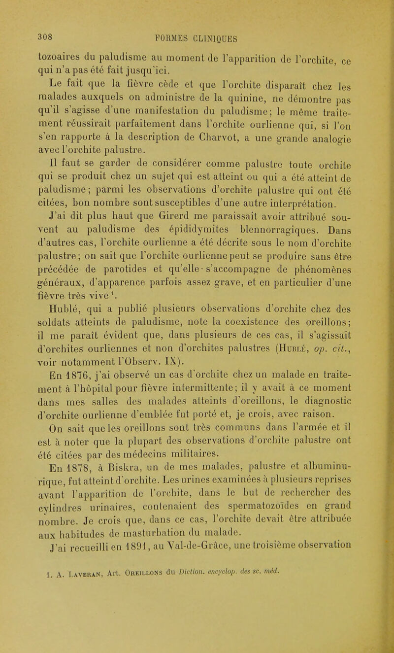 tozoaires du paludisme au moment de l'apparition de l'orchite, ce qui n'a pas été fait jusqu'ici. Le fait que la fièvre cède et que l'orchite disparaît chez lus malades auxquels on administre de la quinine, ne démontre pas qu'il s'agisse d'une manifestation du paludisme; le même traite- ment réussirait parfaitement dans l'orchite ourlienne qui, si l'on s'en rapporte à la description de Charvot, a une grande analogie avec l'orchite palustre. Il faut se garder de considérer comme palustre toute orchite qui se produit chez un sujet qui est atteint ou qui a été atteint de paludisme; parmi les observations d'orchite palustre qui ont été citées, bon nombre sont susceptibles d'une autre interprétation. J'ai dit plus haut que Girerd me paraissait avoir attribué sou- vent au paludisme des épididymites blennorragiques. Dans d'autres cas, l'orchite ourlienne a été décrite sous le nom d'orchite palustre; on sait que l'orchite ourlienne peut se produire sans être précédée de parotides et qu'elle-s'accompagne de phénomènes généraux, d'apparence parfois assez grave, et en particulier d'une fièvre très vivel. Hublé, qui a publié plusieurs observations d'orchite chez des soldats atteints de paludisme, note la coexistence des oreillons; il me paraît évident que, dans plusieurs de ces cas, il s'agissait d'orchites ourliennes et non d'orchites palustres (Hublé, op. cit., voir notamment l'Observ. IX). En 1876, j'ai observé un cas d'orchite chez un malade en traite- ment à l'hôpital pour fièvre intermittente; il y avait à ce moment dans mes salles des malades atteints d'oreillons, le diagnostic d'orchite ourlienne d'emblée fut porté et, je crois, avec raison. On sait que les oreillons sont très communs dans l'armée et il est à noter que la plupart des observations d'orchite palustre ont été citées par des médecins militaires. En 1878, à Biskra, un de mes malades, palustre et albuminu- rique, fut atteint d'orchite. Les urines examinées à plusieurs reprises avant l'apparition de l'orchite, dans le but de rechercher des cylindres urinaires, contenaient des spermatozoïdes en grand nombre. Je crois que, dans ce cas, l'orchite devait être attribuée aux habitudes de masturbation du malade. J'ai recueilli en 1801, au Yal-de-Grâce, une troisième observation 1. A. Laverai», Art. Oreillons du Diction, eneyclop. des se. mëd.