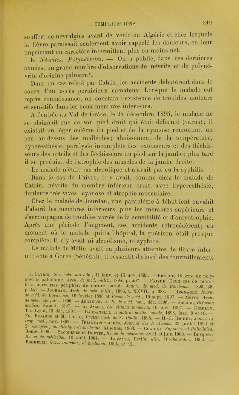 souffert de névralgies avant de venir en Algérie et chez lesquels la fièvre paraissait seulement avoir rappelé les douleurs, en leur imprimant un caractère intermittent plus ou moins net. b. Néorites. Polynévrites. — On a publié, dans ces dernières années, un grand nombre d'observations de névrite et de polyné- vrite d'origine palustre1. Dans un cas relaté par Catrin, les accidents débutèrent dans le cours d'un accès pernicieux comateux. Lorsque le malade eut repris connaissance, on constata l'existence de troubles moteurs et sensitifs dans les deux membres inférieurs. A l'entrée au Val-de-Grâce, le 24 décembre 1895, le malade ne se plaignait que de son pied droit qui était déformé (varus); il existait un léger œdème du pied et de la cyanose remontant un peu au-dessus des malléoles ; abaissement de la température, hyperesthésie, paralysie incomplète des extenseurs et des fléchis- seurs des orteils et des fléchisseurs du pied sur la jambe; plus tard il se produisit de l'atrophie des muscles de la jambe droite. Le malade n'était pas alcoolique et n'avait pas eu la syphilis. Dans le cas de Faivre, il y avait, comme chez le malade de Catrin, névrite du membre inférieur droit, avec hyperesthésie, douleurs très vives, cyanose et atrophie musculaire. Chez le malade de Jourdan, une paraplégie à début lent envahit d'abord les membres inférieurs, puis les membres supérieurs et s'accompagna de troubles variés de la sensibilité et d'amyotrophie. Après une période d'augment, ces accidents rétrocédèrent; au moment où le malade quitta l'hôpital, la guérison était presque complète. Il n'y avait ni alcoolisme, ni syphilis. Le malade de Métin avait eu plusieurs atteintes de fièvre inter- mittente à Gorée (Sénégal) ; il ressentit d'abord des fourmillements L. Catrin, Soc. méd. des hôp., 11 janv. et 15 nov. 1895. — Brault, Observ. de poly- névrite paluditpie, Arch. de méd. milit., 1894, p. 407. — Faivre, Deux cas de mani- fest. nerveuses périphér. de nature palud., Journ. de méd. de Bordeaux, 1895, 38 p. 441. — Jourdan, Arch. de méd. milit., 1890, t. XXVII, p. 388. — Regnault, Journ. de méd. de Bordeaux, 16 février 1896 et Revue de méd., 10 sept. 1897. — Métin Arch de méd. nav., oet. 1896. - Abatucoi, Arch. de méd. nav., déc. 1896. - Soloro, Biforma medwa, Napoli, 1897. - A. James, La elinica modema, 10 nov. 1897. - Demilly. Ltk. Lyon, la déc. 1897. — Babdanblli, Anmli di medic. navale, 1898, fasc. 9 cl 10. — bn. Fajaruo et M. Couto, Bevisla mcd. de S. Paulo, 1898. - H.-C. Highet, Journ. of trop.med., nov. 1898.— Triantaphyllidès, Journal des Praticiens, 22 juillet 1899 el 2 Congrèspanhellénique de médecine, Athènes, 1903. - Ci.arini, Supplem. al Policlinico, Home, 1JUU. — oacquepée et Dopteh, Revue de médecine, avril et juin 1900. — Busquet, Revue de médecme, 10 août 1901. - Luzzato, Berlin, klin. H ochcnschr., 1902. - liORRELLi, Gazz. internat, di medicina, 1904, n 12.