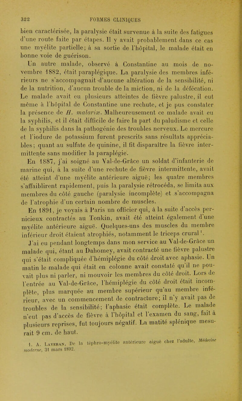 bien caractérisée, la paralysie était survenue à la suite des fatigues d'une route faite par étapes. Il y avait probablement dans ce cas une myélite partielle; à sa sortie de l'hôpital, le malade était en bonne voie de guérison. Un autre malade, observé à Constantine au mois de no- vembre 1882, était paraplégique. La paralysie des membres infé- rieurs ne s'accompagnait d'aucune altération de la sensibilité, ni de la nutrition, d'aucun trouble de la miction, ni de la défécation. Le malade avait eu plusieurs atteintes de fièvre palustre, il eut même à l'hôpital de Constantine une rechute, et je pus constater la présence de H. malaria;. Malheureusement ce malade avait eu la syphilis, et il était difficile de faire la part du paludisme et celle de la syphilis dans la pathogénie des troubles nerveux. Le mercure et l'iodure de potassium furent prescrits sans résultats apprécia- bles ; quant au sulfate de quinine, il fit disparaître la fièvre inter- mittente sans modifier la paraplégie. En 1887, j'ai soigné au Val-de-Grâce un soldat d'infanterie de marine qui, à la suite d'une rechute de fièvre intermittente, avait été atteint d'une myélite antérieure aiguë; les quatre membres s'affaiblirent rapidement, puis la paralysie rétrocéda, se limita aux membres du côté gauche (paralysie incomplète) et s'accompagna de l'atrophie d'un certain nombre de muscles. En 1891, je voyais à Paris un officier qui, à la suite d'accès per- nicieux contractés au Tonkin, avait été atteint également d'une myélite antérieure aiguë. Quelques-uns des muscles du membre inférieur droit étaient atrophiés, notamment le triceps crural '. J'ai eu pendant longtemps dans mon service au Val-de-Grâce un malade qui, étant au Dahomey, avait contracté une fièvre palustre qui s'était compliquée d'hémiplégie du côté droit avec aphasie. Un matin le malade qui était en colonne avait constaté qu'il ne pou- vait plus ni parler, ni mouvoir les membres du côté droit. Lors de l'entrée au Val-de-Grâce, l'hémiplégie du côté droit était incom- plète, plus marquée au membre supérieur qu'au membre infé- rieur, avec un commencement de contracture; il n'y avait pas de troubles de la sensibilité; l'aphasie était complète. Le malade n'eut pas d'accès de fièvre à l'hôpital et l'examen du sang, fail à plusieurs reprises, fut toujours négatif. La matité splénique mesu- rait 9 cm. de haut. 1. A. Laver\n, Dr la téphrO-myéllte antérieure aiguë chez l'adulte, Médecin* moderne, 31 mars 1802.