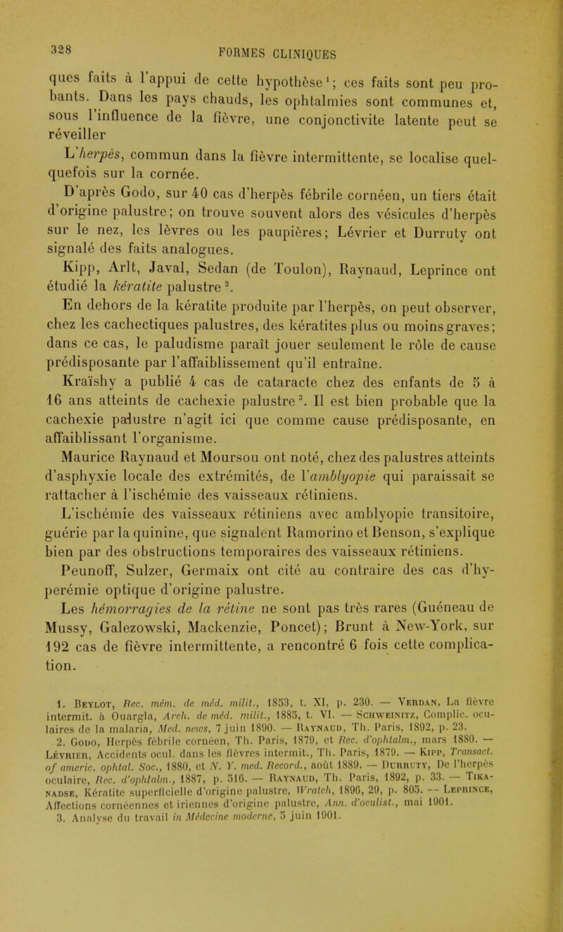 ques faits à l'appui de cette hypothèse'; ces faits sont peu pro- bants. Dans les pays chauds, les ophtalmies sont communes et, sous l'influence de la fièvre, une conjonctivite latente peut se réveiller Vherpès, commun dans la fièvre intermittente, se localise quel- quefois sur la cornée. D'après Godo, sur 40 cas d'herpès fébrile cornéen, un tiers était d'origine palustre; on trouve souvent alors des vésicules d'herpès sur le nez, les lèvres ou les paupières; Lévrier et Durruty ont signalé des faits analogues. Kipp, Arlt, Javal, Sedan (de Toulon), Raynaud, Leprince ont étudié la kératite palustre2. En dehors de la kératite produite par l'herpès, on peut observer, chez les cachectiques palustres, des kératites plus ou moins graves; dans ce cas, le paludisme paraît jouer seulement le rôle de cause prédisposante par l'affaiblissement qu'il entraîne. Kraïshy a publié 4 cas de cataracte chez des enfants de 5 à 16 ans atteints de cachexie palustre3. Il est bien probable que la cachexie palustre n'agit ici que comme cause prédisposante, en affaiblissant l'organisme. Maurice Raynaud et Moursou ont noté, chez des palustres atteints d'asphyxie locale des extrémités, de Yamblyopie qui paraissait se rattacher à l'ischémie des vaisseaux rétiniens. L'ischémie des vaisseaux rétiniens avec amblyopie transitoire, guérie par la quinine, que signalent Ramorino etRenson, s'explique bien par des obstructions temporaires des vaisseaux rétiniens. Peunoff, Sulzer, Germaix ont cité au contraire des cas d'hy- perémie optique d'origine palustre. Les hémorragies de la rétine ne sont pas très rares (Guéneau de Mussy, Galezowski, Mackenzie, Poncet); Rrunt à New-York, sur 192 cas de fièvre intermittente, a rencontré 6 fois cette complica- tion. 1. Beylot, Rec. mém. de méd. milit., 1853, t. XI, p. 230. — Verdan, La fièvre intermit. à Ouargla, Arch. de méd. milit., 1885, t. VI. — Schweinitz, Complic. ocu- laires de la malaria, Med. news, 7 juin 1890. — Raynaud, Th. Paris, 1S92, p. 23. 2. Gouo, Herpès fébrile cornéen, Th. Paris, 1870, et Rec. d'ophtalm., mars 1880. — Lévrier, Accidents ocul. dans les fièvres intermit., Th. Paris, 1879. — Kipp, Transacl. of americ. ophtal. Soc, 1880, et N. Y. med. Record., août 1889. — Durruty, De l'herpès oculaire, Rec. d'ophtalm., 1887, p. 510. — Raynaud, Th. Paris, 1892, p. 33. — Tika- nadse, Kératite superficielle d'origine palustre, Wralch, 1890, 29, p. 805. -- Leprince, Affections cornéennes et iriennes d'origine palustre, Ann. d'oailist., mai 1901. 3. Analyse du travail in Médecine moderne, 5 juin 1901.