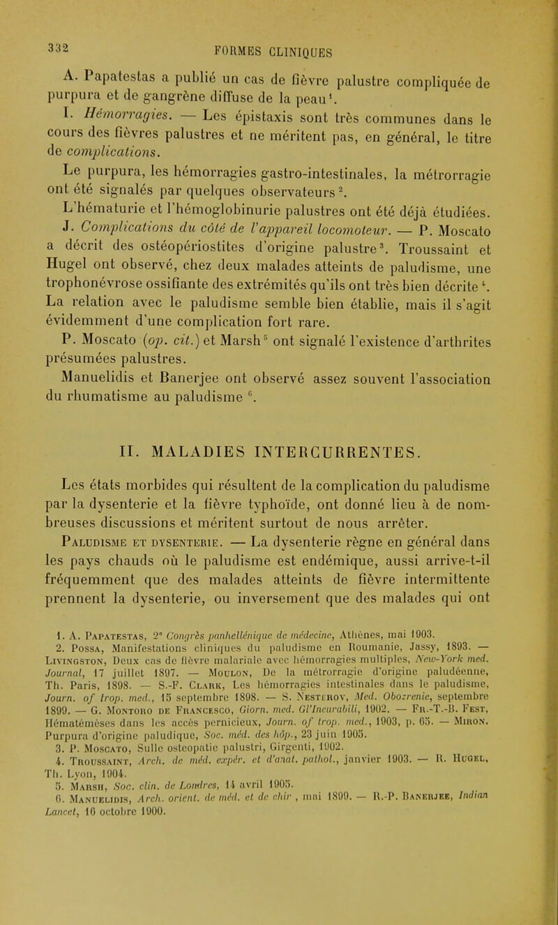 A. Papatestas a publié un cas de fièvre palustre compliquée de purpura et de gangrène diffuse de la peau1. I. Hémorragies. — Les épistaxis sont très communes dans le cours des fièvres palustres et ne méritent pas, en général, le titre de complications. Le purpura, les hémorragies gastro-intestinales, la métrorragie ont été signalés par quelques observateurs2. L'hématurie et l'hémoglobinurie palustres ont été déjà étudiées. J. Complications du côté de l'appareil locomoteur. — P. Moscato a décrit des ostéopériostites d'origine palustre3. Troussaint et Hugel ont observé, chez deux malades atteints de paludisme, une trophonévrose ossifiante des extrémités qu'ils ont très bien décrite *. La relation avec le paludisme semble bien établie, mais il s'agit évidemment d'une complication fort rare. P. Moscato (op. cit.) et Marsh5 ont signalé l'existence d'arthrites présumées palustres. Manuelidis et Banerjee ont observé assez souvent l'association du rhumatisme au paludisme °. II. MALADIES INTERCURRENTES. Les états morbides qui résultent de la complication du paludisme par la dysenterie et la fièvre typhoïde, ont donné lieu à de nom- breuses discussions et méritent surtout de nous arrêter. Paludisme et dysenterie. — La dysenterie règne en général dans les pays chauds où le paludisme est endémique, aussi arrive-t-il fréquemment que des malades atteints de fièvre intermittente prennent la dysenterie, ou inversement que des malades qui ont 1. A. Papatestas, 2° Congrès pankellénique de médecine, Alliùncs, mai 1903. 2. Possa, Manifestations cliniques du paludisme en Roumanie, .lassy, 1893. — Livingston, Deux cas de lièvre malarialc avec hémorragies multiples, New-York med. Journal, 17 juillet 1897. — Moulon, De la métrorragie d'origine paludéenne, Th. Paris, 1898. — S.-F. Clark, Les hémorragies intestinales dans le paludisme, Journ. of trop, med., 15 septembre 1898. — S. Nesthrov, Med. Obozrcnic, septembre 1899. — G. Montoiio de Fiiancesco, Giorn. med. Gl'Incurabili, 1902. — Fr.-T.-B. Fest, Hématémèses dans les accès pernicieux, Journ. of trop, med., 1903, p. 05. — Miron. Purpura d'origim' paludique, Soc. med. des hâp., 23 juin 1905. 3. P. Moscato, Sulle osteopatie paluslri, Girgenti, 1902. 4. Troussaint, Arch. de méd. expér. et d'anal, palhol., janvier 1903. — H. Hugel, Th. Lyon, 1904. 5. Marsh, Soc. clin, de Londres, 14 avril 1905. 0. Manuelidis, Arch. orient, de méd. et de ohir , mai 1899. — R.-P. Banerjee, Indian Lancet, 10 octobre 1900.