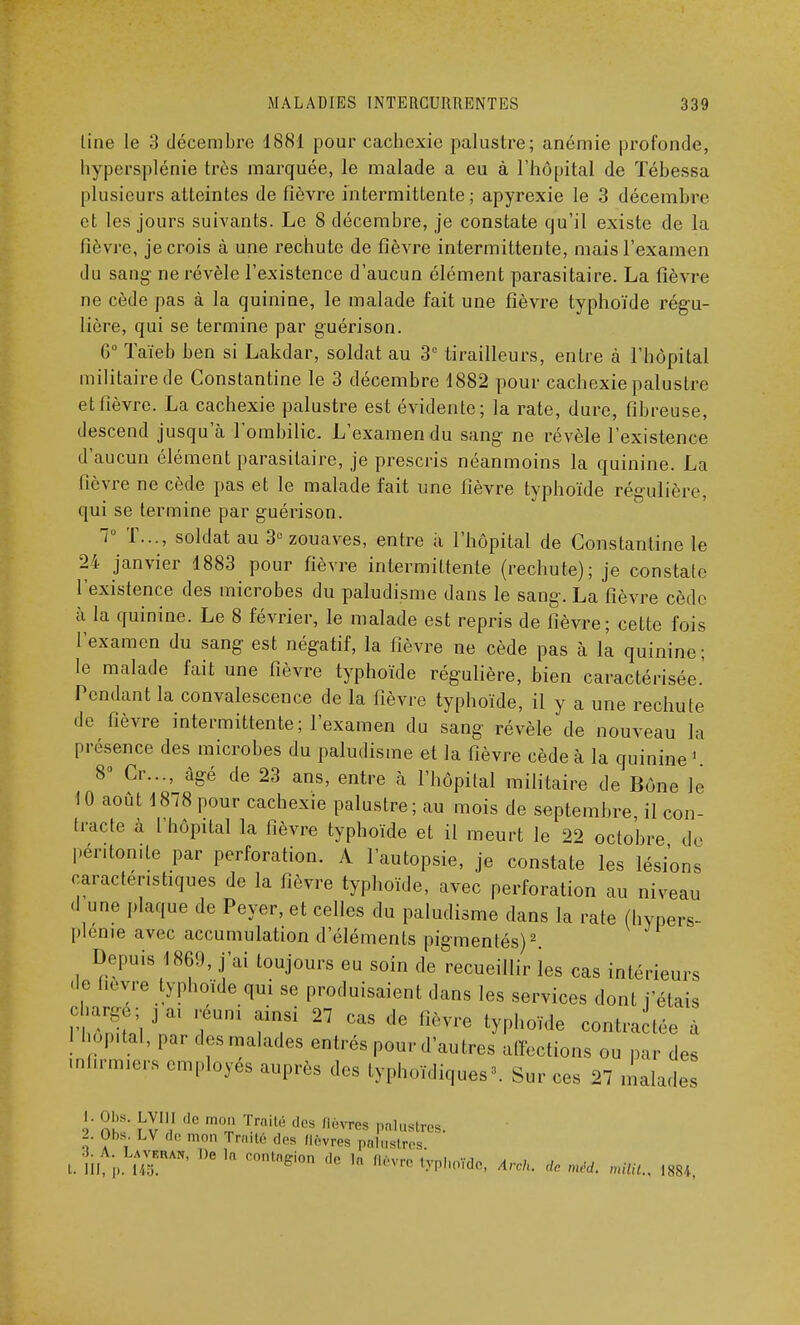 line le 3 décembre 1881 pour cachexie palustre; anémie profonde, hypersplénie très marquée, le malade a eu à l'hôpital de Tébessa plusieurs atteintes de fièvre intermittente; apyrexie le 3 décembre et les jours suivants. Le 8 décembre, je constate qu'il existe de la fièvre, je crois à une rechute de fièvre intermittente, mais l'examen du sang ne révèle l'existence d'aucun élément parasitaire. La fièvre ne cède pas à la quinine, le malade fait une fièvre typhoïde régu- lière, qui se termine par guérison. 6° Taïeb ben si Lakdar, soldat au 3e tirailleurs, entre à l'hôpital militaire de Constantine le 3 décembre 1882 pour cachexie palustre et fièvre. La cachexie palustre est évidente; la rate, dure, fibreuse, descend jusqu'à l'ombilic. L'examen du sang ne révèle l'existence d'aucun élément parasitaire, je prescris néanmoins la quinine. La fièvre ne cède pas et le malade fait une fièvre typhoïde régulière, qui se termine par guérison. 7° T..., soldat au 3° zouaves, entre à l'hôpital de Constantine le 24 janvier 1883 pour fièvre intermittente (rechute); je constate l'existence des microbes du paludisme dans le sang. La fièvre cède h la quinine. Le 8 février, le malade est repris de fièvre; cette fois l'examen du sang est négatif, la fièvre ne cède pas à la quinine; le malade fait une fièvre typhoïde régulière, bien caractérisée.' Pendant la convalescence de la fièvre typhoïde, il y a une rechute de fièvre intermittente; l'examen du sang révèle de nouveau la présence des microbes du paludisme et la fièvre cède à la quinine 1 8° Cr..., âgé de 23 ans, entre à l'hôpital militaire de Bône le 10 août 1878 pour cachexie palustre; au mois de septembre il con- tracte a [hôpital la fièvre typhoïde et il meurt le 22 octobre do péritonite par perforation. A l'autopsie, je constate les lésions caractéristiques de la fièvre typhoïde, avec perforation au niveau d une plaque de Peyer, et celles du paludisme dans la rate (hypers- plenre avec accumulation d'éléments pigmentés)2. Depuis 1869, j'ai toujours eu soin de recueillir les cas intérieurs de hevre typhoïde qui se produisaient dans les services dont j'étais chargé; j ai reuna ainsi 27 cas de fièvre typhoïde contractée à j hôpital, par des malades entrés pour d'autres affections ou par des infirmas employés auprès des typhoïdiques*. Sur ces 27 malades 1. Obs. LVIII de mon Traité des flwres palustres. 2. Obs. LV ,lr mon [Yaité .1rs flores palustres 4. A. Laveiun, De In <nul(ie;ion de ln fliviw hmi •• i i , t. III, ,». 145. b e ln tyP'iOide, Arch. de méd. rrrittt., 1884,