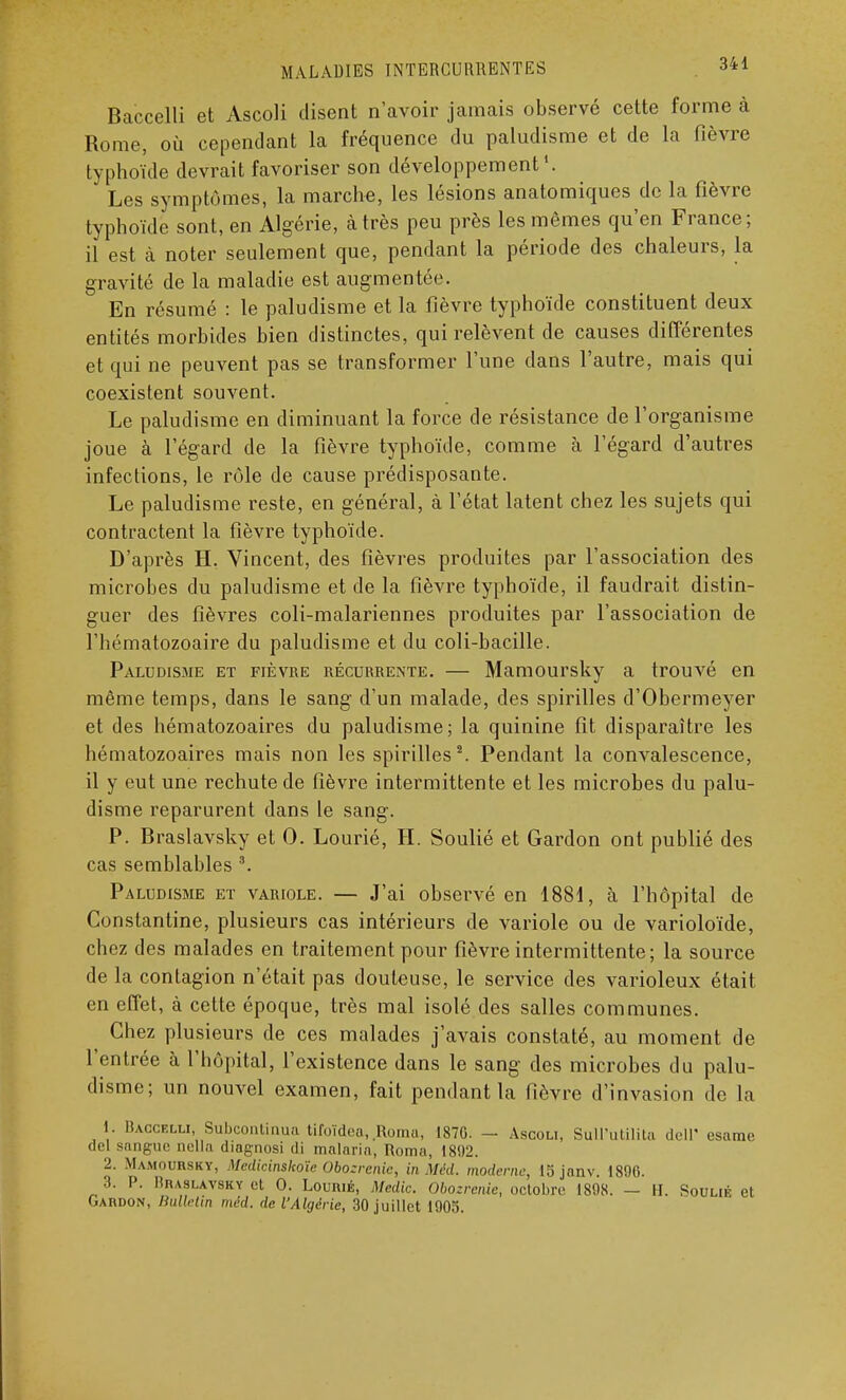 Baccelli et Ascoli disent n'avoir jamais observé cette forme à Rome, où cependant la fréquence du paludisme et de la fièvre typhoïde devrait favoriser son développement1. Les symptômes, la marche, les lésions anatomiques de la fièvre typhoïde sont, en Algérie, à très peu près les mêmes qu'en France; il est à noter seulement que, pendant la période des chaleurs, la gravité de la maladie est augmentée. En résumé : le paludisme et la fièvre typhoïde constituent deux entités morbides bien distinctes, qui relèvent de causes différentes et qui ne peuvent pas se transformer l'une dans l'autre, mais qui coexistent souvent. Le paludisme en diminuant la force de résistance de l'organisme joue à l'égard de la fièvre typhoïde, comme à l'égard d'autres infections, le rôle de cause prédisposante. Le paludisme reste, en général, à l'état latent chez les sujets qui contractent la fièvre typhoïde. D'après H. Vincent, des fièvres produites par l'association des microbes du paludisme et de la fièvre typhoïde, il faudrait distin- guer des fièvres coli-malariennes produites par l'association de l'hématozoaire du paludisme et du coli-bacille. Paludisme et fièvre récurrente. — Mamoursky a trouvé en même temps, dans le sang d'un malade, des spirilles d'Obermeyer et des hématozoaires du paludisme; la quinine fit disparaître les hématozoaires mais non les spirilles2. Pendant la convalescence, il y eut une rechute de fièvre intermittente et les microbes du palu- disme reparurent dans le sang. P. Braslavsky et 0. Lourié, H. Soulié et Gardon ont publié des cas semblables 3. Paludisme et variole. — J'ai observé en 1881, à l'hôpital de Constantine, plusieurs cas intérieurs de variole ou de varioloïde, chez des malades en traitement pour fièvre intermittente ; la source de la contagion n'était pas douteuse, le service des varioleux était en effet, à cette époque, très mal isolé des salles communes. Chez plusieurs de ces malades j'avais constaté, au moment de l'entrée à l'hôpital, l'existence dans le sang des microbes du palu- disme; un nouvel examen, fait pendant la fièvre d'invasion de la 1. Baccelli, Subcontinua tifoïdea,.Roma, 1876. - Ascoli, Sull'utilita dell' esame de! sangue nella diagnosi di malaria, Roma, 1892. 2. Mamoursky, Medicinskoïê Obozrenie, in Mêd. moderne, 15 jnnv. 1896. 3. P. MnASLAVSKY et 0. LoumÉ, Medic. Obozrenie, octobre 1898. — H. Soulié et Gaiidon, Hullettn méd. de l'Algérie, 30 juillet 1905.