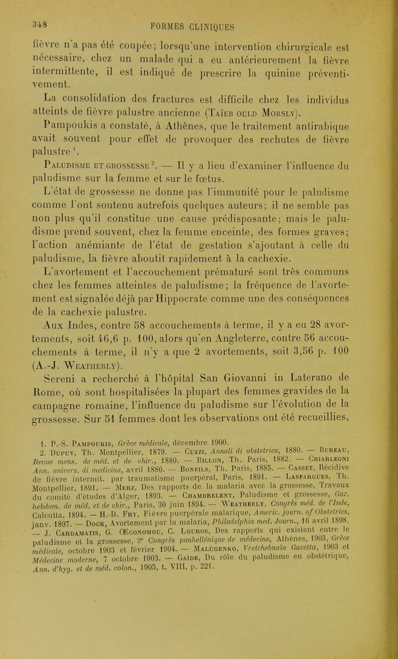 fièvre n'a pas été coupée; lorsqu'une intervention chirurgicale est nécessaire, chez un malade qui a eu antérieurement la fièvre intermittente, il est indiqué de prescrire la quinine préventi- vement. La consolidation des fractures est difficile chez les individus atteints de fièvre palustre ancienne (Taïeb ould Moitsn . Pampoukis a constaté, à Athènes, que le traitement antirahique avait souvent pour effet de provoquer des rechutes de fièvre palustre '. Paludisme et grossesse2. — Il y a lieu d'examiner l'influence du paludisme sur la femme et sur le fœtus. L'état de grossesse ne donne pas l'immunité pour le paludisme comme l'ont soutenu autrefois quelques auteurs; il ne semhle pas non plus qu'il constitue une cause prédisposante; mais le palu- disme prend souvent, chez la femme enceinte, des formes graves; l'action anémiante de l'état de gestation s'ajoutant à celle du paludisme, la fièvre aboutit rapidement à la cachexie. L'avortement et l'accouchement prématuré sont très communs chez les femmes atteintes de paludisme; la fréquence de l'avorte- ment est signalée déjà par Hippocrate comme une des conséquences de la cachexie palustre. Aux Indes, contre 58 accouchements à terme, il y a eu 28 avor- tements, soit 46,6 p. 100, alors qu'en Angleterre, contre 56 accou- chements à terme, il n'y a que 2 avortements, soit 3,56 p. 100 (A.-J. Weatuerly). Sereni a recherché à l'hôpital San Giovanni in Laterano de Rome, où sont hospitalisées la plupart des femmes gravides de la campagne romaine, l'influence du paludisme sur l'évolution de la grossesse. Sur 51 femmes dont les observations ont été recueillies, I. P.-S. Pampoukis, Grèce médicale, décembre 1900. 2 Dupuy, Th. Montpellier, 1879. — Cuzzi, Annali di obstetrica, 1880. — Bureau, Revue mens, de méd. et de chir., 1880. — Billon, Th. Paris, 1882. — Chiauleoni Ann. univers, di medicina, avril 1886. — Bonfils, Th. Paris, 1885. — Casset, Récidive de Qèvre intermit. par traumatisme puerpéral, Paris, 1891. — Lasfargoes, lh. Montpellier, 1891. — Merz, Des rapports de la malaria avec la grossesse, Travaux du comité d'études d'Alger, 1893. — Chambrelent, Paludisme et grossesse, Ga:. hebdom. de méd. et de chir., Paris, 30 juin 1894. — Weathehlï, Coiujrès méd. de l'Inde, Calcutta, 1894. — H.-D. Fnv, Fièvre puerpérale malurique, Americ. journ. of Obstetnes, janv. 1897. — Dock, Avortement par la malaria, Philadelphia méd. Journ., 10 avril IS98. — J Cardamatis, G. OEconomou, C. Lounos, Des rapports qui existent entre le paludisme et la grossesse, 2 Congrès panhellérdque de médecine, Athènes, 1903 Grèce médicale, octobre 1903 et lévrier 1904.— Malugenko, Vrelchebnaïa Gazelta, 1903 et Médecine moderne, 7 octobre 1903. - Gaidb, Du rôle du paludisme en obstétrique, Ann. d'hyg. et de méd. colon., 1905, t. VIII, p. 221.