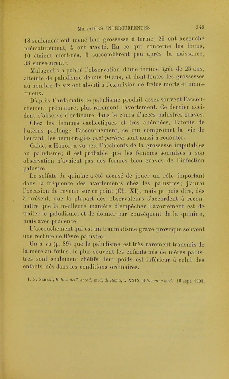 18 seulement ont mené leur grossesse à terme; 29 ont accouché prématurément, 4 ont avorté. En ce qui concerne les fœtus, 10 étaient mort-nés, 3 succombèrent peu après la naissance, 38 survécurent1. Malugenko a publié l'observation d'une femme âgée de 25 ans, atteinte de paludisme depuis 10 ans, et dont toutes les grossesses au nombre de six ont abouti à l'expulsion de fœtus morts et mons- trueux. D'après Cardamatis, le paludisme produit assez souvent l'accou- chement prématuré, plus rarement l'avortement. Ce dernier acci- dent s'observe d'ordinaire dans le cours d'accès palustres graves. Chez les femmes cachectiques et très anémiées, l'atonie de l'utérus prolonge l'accouchement, ce qui compromet la vie de l'enfant; les hémorragies poslparlum sont aussi à redouter. Gaide, à Hanoï, a vu peu d'accidents de la grossesse imputables au paludisme; il est probable que les femmes soumises à son observation n'avaient pas des formes bien graves de l'infection palustre. Le sulfate de quinine a été accusé de jouer un rôle important dans la fréquence des avortements chez les palustres ; j'aurai l'occasion de revenir sur ce point (Ch. XI), mais je puis dire, dès à présent, que la plupart des observateurs s'accordent à recon- naître que la meilleure manière d'empêcher l'avortement est de traiter le paludisme, et de donner par conséquent de la quinine, mais avec prudence. L'accouchement qui est un traumatisme grave provoque souvent une rechute de fièvre palustre. On a vu (p. 89) que le paludisme est très rarement transmis de la mère au fœtus; le plus souvent les enfants nés de mères palus- tres sont seulement chétifs ; leur poids est inférieur à celui des enfants nés dans les conditions ordinaires. I. S. Sereni, Bollel. dell' Accad. med. di Borna, t. XXIX et Semaine méd., 16 sept. 1903.