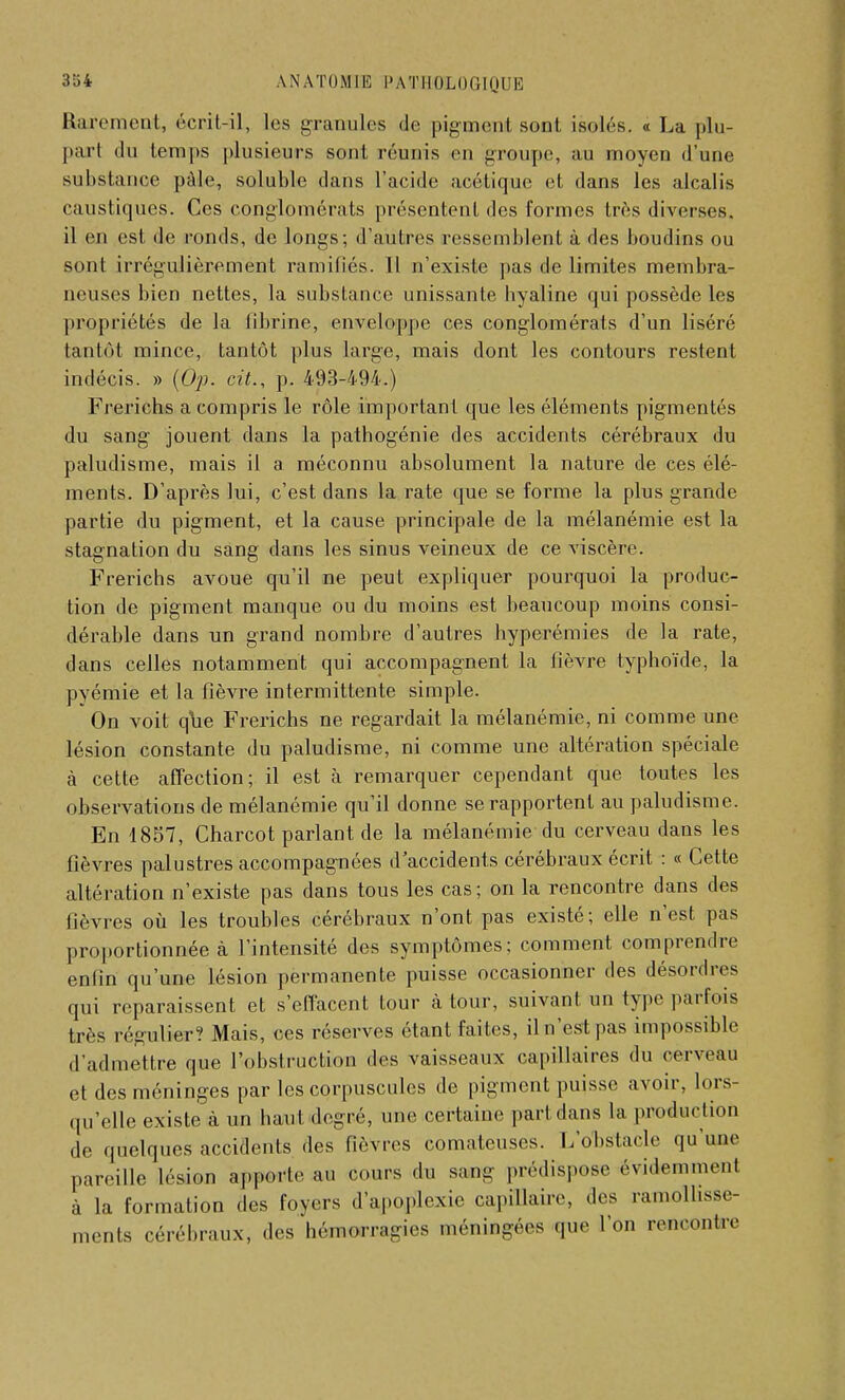 Rarement, écrit-il, Les granules de p%jm«pl sont isolés. « La plu- part «lu temps plusieurs sont n'unis en groupe, au moyen d'une substance pâle, soluble dans l'acide acétique et dans les alcalis caustiques. Ces conglomérats présentent des formes très diverses, il eh est de ronds, de longs; d'autres ressemblent à des boudins ou sont irrégulièrement ramiliés. Il n'existe pas de limites membra- neuses bien nettes, la substance unissante hyaline qui possède les propriétés de la fibrine, enveloppe ces conglomérats d'un liséré tantôt mince, tantôt plus large, mais dont les contours restent indécis. » (Op. cit., p. 493-494.) Frerichs a compris le rôle important que les éléments pigmentés du sang jouent dans la pathogénie des accidents cérébraux du paludisme, mais il a méconnu absolument la nature de ces élé- ments. D'après lui, c'est dans la rate que se forme la plus grande partie du pigment, et la cause principale de la mélanémie est la stagnation du sang dans les sinus veineux de ce viscère. Frerichs avoue qu'il ne peut expliquer pourquoi la produc- tion de pigment manque ou du moins est beaucoup moins consi- dérable dans un grand nombre d'autres hyperémies de la rate, dans celles notamment qui accompagnent la fièvre typhoïde, la pyémie et la fièvre intermittente simple. On voit que Frerichs ne regardait la mélanémie, ni comme une lésion constante du paludisme, ni comme une altération spéciale à cette affection; il est à remarquer cependant que toutes les observations de mélanémie qu'il donne se rapportent au paludisme. En 1857, Charcot parlant de la mélanémie du cerveau dans les fièvres palustres accompagnées d'accidents cérébraux écrit : « Cette altération n'existe pas dans tous les cas; on la rencontre dans des fièvres où les troubles cérébraux n'ont pas existé; elle n'est pas proportionnée à l'intensité des symptômes; comment comprendre enfin qu'une lésion permanente puisse occasionner des désordres qui reparaissent et s'effacent tour à tour, suivant, un type parfois très régulier? Mais, ces réserves étant faites, il n Vsl pas impossible d'admettre que l'obstruction des vaisseaux capillaires du cerveau et des méninges par les corpuscules de pigment puisse avoir, lors qu'elle existe à un haut degré, une certaine part dans la production de quelques accidents des fièvres comateuses. L'onstacle qu'une pareille lésion apporte au cours du saaag prédispose évidemment à la formation des foyers d'apoplexie capillaire, des ramollisse- ments cérébraux, des hémorragies méningées que l'on rencontre