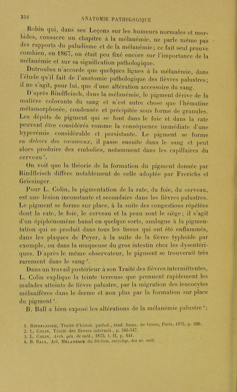 Robin qui, dans ses Leçons sur les humeurs normales et r Indes, consacre un chapitre à la mélanémie, ne parle même pas des rapports du paludisme et de la mélanémie; ce fait seul prouve combien, en 1867, on était peu fixé encore sur l'importance de la mélanémie et sur sa signification pathologique. ^ Dutroulau n accorde que quelques lignes à la mélanémie, dans l'étude qu'il fait de l'anatomie pathologique des fièvres palustres; il ne s'agit, pour lui, que dune altération accessoire du sang. D'après Rindfleisch, dans la mélanémie, le pigment dérive de la matière colorante du sang et n'est autre chose que l'hématine métamorphosée, condensée et précipitée sous forme de granules. Les dépôts de pigment qui se font dans le foie et dans la rate peuvent être considérés comme la conséquence immédiate d'une hyperémie considérable et persistante. Le pigment se forme en dehors des vaisseaux, il passe ensuite dans le sang et peut alors produire des embolies, notamment dans les capillaires du cerveau '. On voit que la théorie de la formation du pigment donnée par Rindfleisch diffère notablement de celle adoptée par Frerichs et Griesinger. Pour L. Colin, la pigmentation de la rate, du foie, du cerveau, est une lésion inconstante et secondaire dans les fièvres palustres. Le pigment se forme sur place, à la suite des congestions répétées dont la rate, le foie, le cerveau et la peau sont le siège; il s'agit d'un épiphénomène banal en quelque sorte, analogue à la pigmen- tation qui se produit dans tous les tissus qui ont été enflammés, dans les plaques de Peyer, à la suite de la fièvre typhoïde par exemple, ou dans la muqueuse du gros intestin chez les dysentéri- ques. D'après le même observateur, le pigment se trouverait très rarement dans le sang2. Dans un travail postérieur à son Traité des fièvres intermittentes, L. Colin explique la teinte terreuse que prennent rapidement les malades atteints de fièvre palustre, par la migration des leucocytes mélanifères dans le derme et non plus par la formation sur place du pigment3. B. Bail a bien exposé les altérations de la mélanémie palustre4; 1. Hindfi.kiscii, Traité d'histol* p&thol., trttd. franc, de Gross, Paris, 1873, p. 200. 2. L. Colin, Traité des (lèvres intermit, p. 346-347. 3. L. Colin, Arch. gén. de mcd., 1873, l. II, p. OU. 4. B. Hall, Art. Mélanémie du Diction, encyclop. des se. méd.