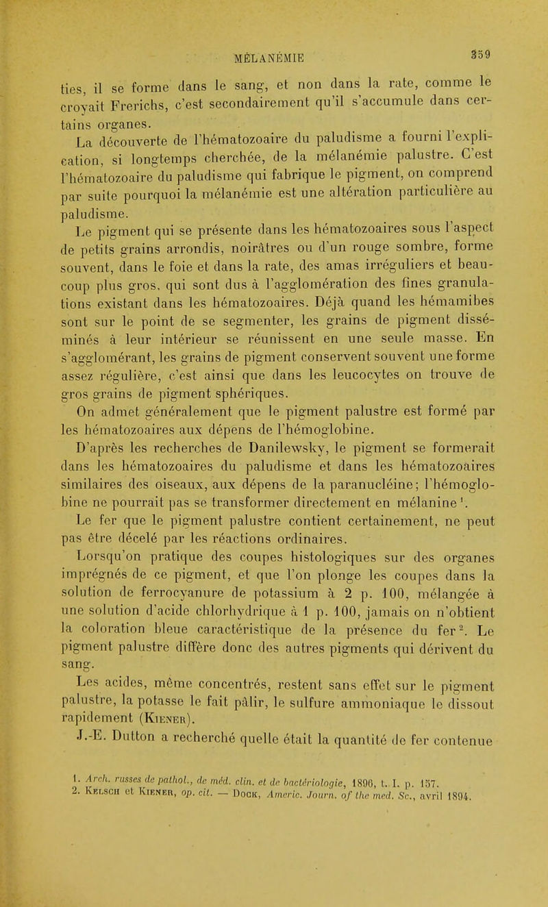 ties, il se forme dans le sang, et non dans la rate, comme le croyait Frerichs, c'est secondairement qu'il s'accumule dans cer- tains organes. La découverte de l'hématozoaire du paludisme a fourni l'expli- cation, si longtemps cherchée, de la mélanémie palustre. C'est l'hématozoaire du paludisme qui fabrique le pigment, on comprend par suite pourquoi la mélanémie est une altération particulière au paludisme. Le pigment qui se présente dans les hématozoaires sous l'aspect de petits grains arrondis, noirâtres ou d'un rouge sombre, forme souvent, dans le foie et dans la rate, des amas irréguliers et beau- coup plus gros, qui sont dus à l'agglomération des fines granula- tions existant dans les hématozoaires. Déjà quand les hémamibes sont sur le point de se segmenter, les grains de pigment dissé- minés à leur intérieur se réunissent en une seule masse. En s'agglomérant, les grains de pigment conservent souvent une forme assez régulière, c'est ainsi que dans les leucocytes on trouve de gros grains de pigment sphériques. On admet généralement que le pigment palustre est formé par les hématozoaires aux dépens de l'hémoglobine. D'après les recherches de Danilewsky, le pigment se formerait dans les hématozoaires du paludisme et dans les hématozoaires similaires des oiseaux, aux dépens de la paranucléine; l'hémoglo- bine ne pourrait pas se transformer directement en mélanine '. Le fer que le pigment palustre contient certainement, ne peut pas être décelé par les réactions ordinaires. Lorsqu'on pratique des coupes histologiques sur des organes imprégnés de ce pigment, et que l'on plonge les coupes dans la solution de ferrocyanure de potassium à 2 p. 100, mélangée à une solution d'acide chlorhydrique à 1 p. 100, jamais on n'obtient la coloration bleue caractéristique de la présence du fer2. Le pigment palustre diffère donc des autres pigments qui dérivent du sang. Los acides, même concentrés, restent sans effet sur le pigment palustre, la potasse le fait pâlir, le sulfure ammoniaque le dissout rapidement (Kiener). J.-E. Dutton a recherché quelle était la quantité de fer contenue 1. Arch. russe* depathol, de méd. clin, ri de bactériologie, 1X90, i. ]. p. 157. 2. Kblscii ut Kirner, op. cil. — Dock. Americ. Journ. of the med. Se, avril IX'.H.