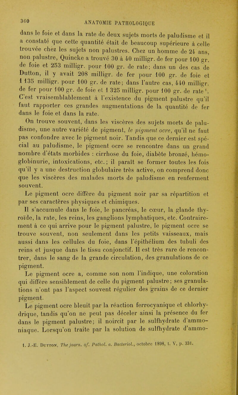 dans le foie et dans la rate de deux sujets morts de paludisme et il a constaté que cette quantité était de beaucoup supérieure à celle trouvée chez les sujets non palustres. Chez un homme de 24 ans, non palustre, Quincke a trouvé 30 à 40 milligr. de fer pour 100 gr! de foie et 253 milligr. pour 100 gr. de rate; dans un des cas de Dutton, il y avait 208 milligr. de fer pour 100 gr. de foie et 1 135 milligr. pour 100 gr. de rate; dans l'autre cas, 440 milligr. de fer pour 100 gr. de foie el 1 325 milligr. pour 100 gr. de rate C'est vraisemblablement à l'existence du pigment palustre qu'il faut rapporter ces grandes augmentations de la quantité de fer dans le foie et dans la rate. On trouve souvent, dans les viscères des sujets morts de palu- disme, une autre variété de pigment, le pigment ocre, qu'il ne faut pas confondre avec le pigment noir. Tandis que ce dernier est spé- cial au paludisme, le pigment ocre se rencontre dans un grand nombre d'états morbides : cirrhose du foie, diabète bronzé, hémo- globinurie, intoxications, etc. ; il paraît se former toutes les fois qu'il y a une destruction globulaire très active, on comprend donc que les viscères des malades morts de paludisme en renferment souvent. Le pigment ocre diffère du pigment noir par sa répartition et par ses caractères physiques et chimiques. Il s'accumule dans le foie, le pancréas, le cœur, la glande thy- roïde, la rate, les reins, les ganglions lymphatiques, etc. Contraire- ment à ce qui arrive pour le pigment palustre, le pigment ocre se trouve souvent, non seulement dans les petits vaisseaux, mais aussi dans les cellules du foie, dans l'épithélium des tubuli des reins et jusque dans le tissu conjonctif. Il est très rare de rencon- trer, dans le sang de la grande circulation, des granulations de ce pigment. Le pigment ocre a, comme son nom l'indique, une coloration qui diffère sensiblement de celle du pigment palustre; ses granula- tions n'ont pas l'aspect souvent régulier des grains de ce dernier pigment. Le pigment ocre bleuit par la réaction ferrocyanique et chlorhy- drique, tandis qu'on ne peut pas déceler ainsi la présence du fer dans le pigment palustre; il noircit par le sulfhydrate d'ammo- niaque. Lorsqu'on traite par la solution de sulfhydrate d'ammo- 1. J.-E. Dutton, The journ. of. Pathol. a. Baderiol., octobre 1808, t. V, p. 331.