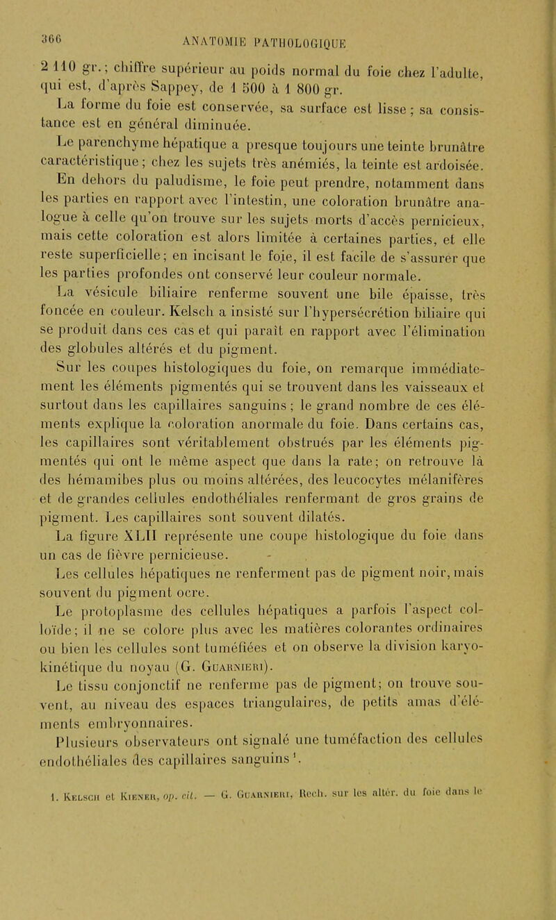 2 110 gr.; chiffre supérieur au poids normal du foie chez l'adulte, qui est, d'après Sappey, de 1 500 à 1 800 gr. La forme du foie est conservée, sa surface est lisse; sa consis- tance est en général diminuée. Le parenchyme hépatique a presque toujours une teinte brunâtre caractéristique; chez les sujets très anémiés, la teinte est ardoisée. En dehors du paludisme, le foie peut prendre, notamment dans les parties en rapport avec l'intestin, une coloration brunâtre ana- logue à celle qu'on trouve sur les sujets morts d'accès pernicieux, mais cette coloration est alors limitée à certaines parties, et elle reste superficielle; en incisant le foie, il est facile de s'assurer que les parties profondes ont conservé leur couleur normale. La vésicule biliaire renferme souvent une bile épaisse, très foncée en couleur. Kelsch a insisté sur l'hypersécrétion biliaire qui se produit dans ces cas et qui parait en rapport avec l'élimination des globules altérés et du pigment. Sur les coupes histologiques du foie, on remarque immédiate- ment les éléments pigmentés qui se trouvent dans les vaisseaux et surtout dans les capillaires sanguins ; le grand nombre de ces élé- ments explique la coloration anormale du foie. Dans certains cas, les capillaires sont véritablement obstrués par les éléments pig- mentés qui ont le même aspect que dans la rate; on retrouve là des hémamibes plus ou moins altérées, des leucocytes mélanifères et de grandes cellules endothéliales renfermant de gros grains de pigment. Les capillaires sont souvent dilatés. La figure XLTI représente une coupe histologique du foie dans un cas de fièvre pernicieuse. Les cellules hépatiques ne renferment pas de pigment noir, mais souvent du pigment ocre. Le protoplasme des cellules hépatiques a parfois l'aspect col- loïde; il ne se colore plus avec les matières colorantes ordinaires ou bien les cellules sont tuméfiées et on observe la division karyo- kinétique du noyau (G. Guaiunieki). Le tissu conjonctif ne renferme pas de pigment; on trouve sou- vent, au niveau des espaces triangulaires, de petite amas d'élé- ments embryonnaires. Plusieurs observateurs ont signalé une tuméfaction des cellules endothéliales des capillaires sanguins1. 1. Kelsch et Kienek, o/j. rit. — G. Guarniehi, Rècb. sur les nltér. du foie dans le