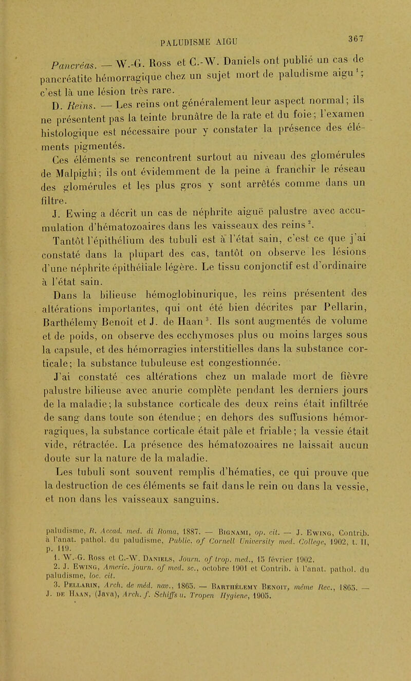 Pancréas — W.-G. Ross et G.-W. Daniels ont publié un cas de pancréatite hémorragique chez un sujet mort «le paludisme aigu1; c'est là une lésion très rare. D Reins. — Les reins ont généralement leur aspect normal ; ils ne présentent pas la teinte brunâtre de la rate et du foie; l'examen histologique est nécessaire pour y constater la présence des élé- ments pigmentés. Ces éléments se rencontrent surtout au niveau des glomérules de Malpighi; ils ont évidemment de la peine à franchir le réseau des glomérules et les plus gros y sont arrêtés comme dans un filtre. J. Ewing a décrit un cas de néphrite aiguë palustre avec accu- mulation d'hématozoaires dans les vaisseaux des reins2. Tantôt l'épithélium des tubuli est à l'état sain, c'est ce que j'ai constaté dans la plupart des cas, tantôt on observe les lésions d'une néphrite épithéliale légère. Le tissu conjonctif est d'ordinaire à l'état sain. Dans la bilieuse hémoglobinurique, les reins présentent des altérations importantes, qui ont été bien décrites par Pellarin, Barthélémy Benoit et J. deHaan1*. Ils sont augmentés de volume et de poids, on observe des ecchymoses plus ou moins larges sous la capsule, et des hémorragies interstitielles dans la substance cor- ticale; la substance tubuleuse est congestionnée. J'ai constaté ces altérations chez un malade mort de fièvre palustre bilieuse avec anurie complète pendant les derniers jours delà maladie; la substance corticale des deux reins était infiltrée de sang dans toute son étendue ; en dehors des suffisions hémor- ragiques, la substance corticale était pâle et friable; la vessie était vide, rétractée. La présence des hématozoaires ne laissait aucun doute sur la nature de la maladie. Les tubuli sont souvent remplis d'hématies, ce qui prouve que la destruction de ces éléments se fait dans le rein ou dans la vessie, et non dans les vaisseaux sanguins. paludisme, R. Accad, med. di Roma, 1887. — Bignami, op. cit. — J. Ewing, Contrii). ii l'aaat. pathol. du paludisme, Public, of Cornell University med. Colleqe, 1902, t il p. 110. 1. W.-G. Ross et C.-W. Daniels, Journ. of trop, med., 15 février 1902. 2. J. Ewing, Americ. journ. of med. se, octobre 1901 el Contrib. à Panât, pathol. du paludisme, loc. cit. 3. Pellarin, Arch. de méd. nav., 1805. — Barthélémy Benoit, même Rec, 1865. — J. de Baan, (Java), Arch. f. Schiffsu. Tropen Hygiène, 1905.