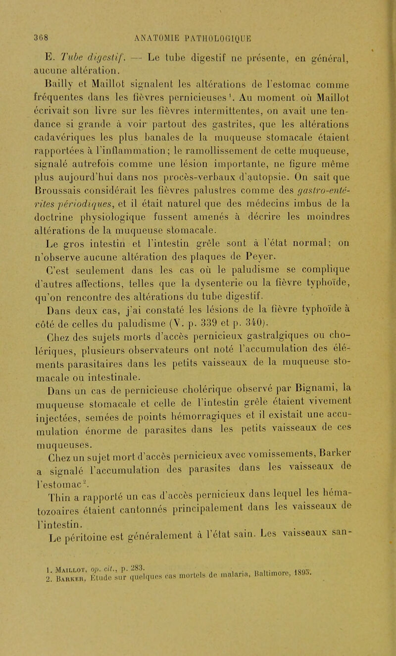 E. Tube digestif. - Le tube digestif ne présente, en général, aucune altération. Bailly et Maillot signalent les altérations de l'estomac comme fréquentes dans les fièvres pernicieuses1. Au moment où Maillot écrivait son livre sur les fièvres intermittentes, on avait une ten- dance si grande à voir partout des gastrites, que les altérations cadavériques les plus banales de la muqueuse stomacale étaient rapportées à l'inflammation; le ramollissement de celte muqueuse, signalé autrefois comme une lésion importante, ne figure même plus aujourd'hui dans nos procès-verbaux d'autopsie. On sait que Broussais considérait les fièvres palustres comme des gaslro-enlé- riles périodiques, et il était naturel que des médecins imbus de la doctrine physiologique fussent amenés à décrire les moindres altérations de la muqueuse stomacale. Le gros intestin et l'intestin grêle sont à l'état normal; on n'observe aucune altération des plaques de Peyer. C'est seulement dans les cas où le paludisme se complique d'autres affections, telles que la dysenterie ou la fièvre typhoïde, qu'on rencontre des altérations du tube digestif. Dans deux cas, j'ai constaté les lésions de la fièvre typhoïde à côté de celles du paludisme (Y. p. 339 et p. 340). Chez des sujets morts d'accès pernicieux gastralgiques ou cho- lériques, plusieurs observateurs ont noté l'accumulation des élé- ments parasitaires dans les petits vaisseaux de la muqueuse sto- macale ou intestinale. Dans un cas de pernicieuse cholérique observé par Bignami, la muqueuse stomacale et celle de l'intestin grêle étaient vivement injectées, semées de points hémorragiques et il existait une accu- mulation énorme de parasites dans les petits vaisseaux de ces muqueuses. Chez un sujet mort d'accès pernicieux avec vomissements, Barker a signalé l'accumulation des parasites dans les vaisseaux de l'estomac'. Thin a rapporté un cas d'accès pernicieux dans lequel les héma- tozoaires étaient cantonnés principalement dans les vaisseaux de l'intestin. Le péritoine est généralement à l'état sain. Les vaisseaux san- t SS* Kh£SqueS - mortels de .na.ari,. Baltimore, 189*