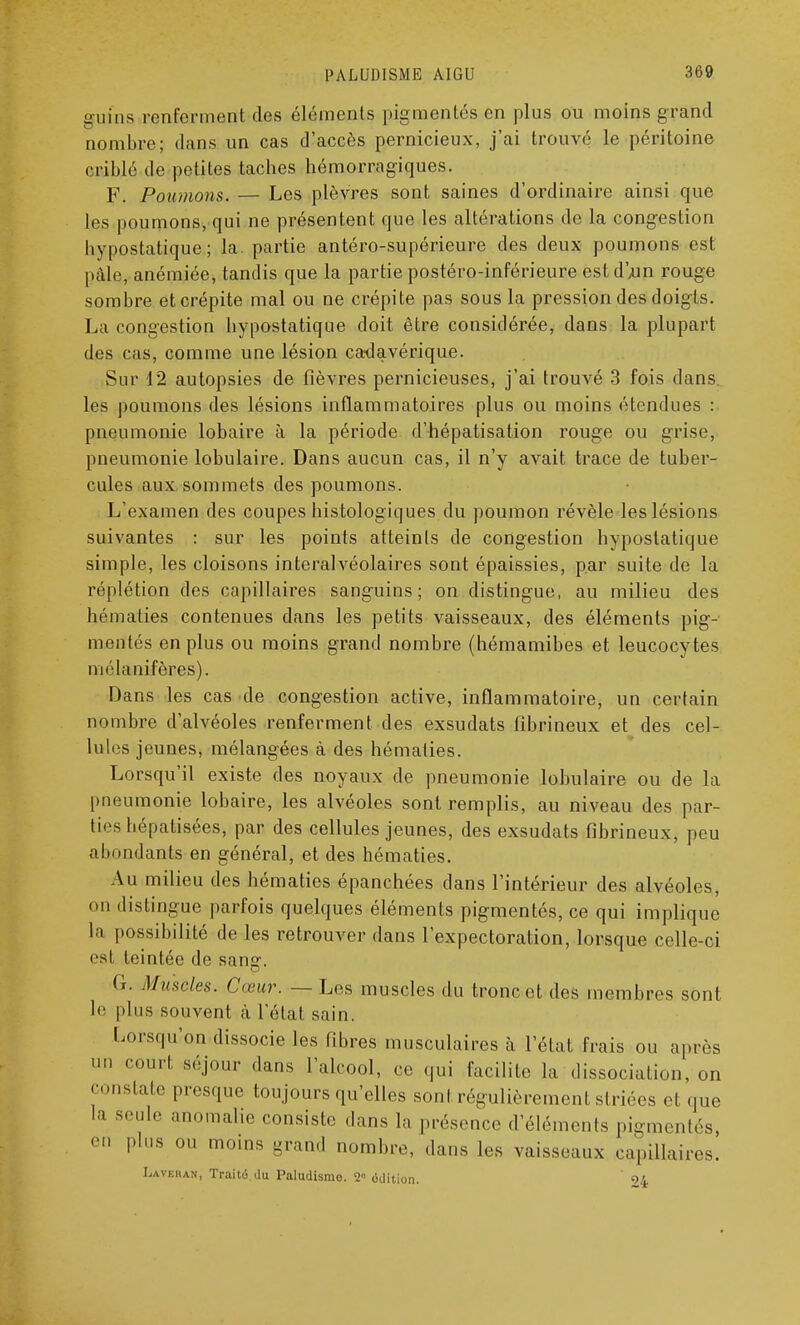 gufns renfcriiicnl des éléments pigmentés en plus ou moins grand nombre; dans un cas d'accès pernicieux, j'ai trouvé le péritoine criblé de petites taches hémorragiques. F. Poumons. — Les plèvres sont saines d'ordinaire ainsi que Les poumons, qui ne présentent que les altérations de la congestion bypostatique; la. partie antéro-supérieure des deux poumons est pâle, anémiée, tandis que la partie postéro-inférieure est d'yun rouge sombre et crépite mal ou ne crépite pas sous la pression des doigts. La congestion bypostatique doit être considérée, dans la plupart des cas, comme une lésion cadavérique. Sur 12 autopsies de fièvres pernicieuses, j'ai trouvé 3 fois dans les poumons des lésions inflammatoires plus ou moins étendues : pneumonie lobaire à la période d'hépatisation rouge ou grise, pneumonie lobulaire. Dans aucun cas, il n'y avait trace de tuber- cules aux sommets des poumons. L'examen des coupes histologiques du poumon révèle les lésions suivantes : sur les points atteints de congestion bypostatique simple, les cloisons interalvéolaires sont épaissies, par suite de la réplétion des capillaires sanguins; on distingue, au milieu des hématies contenues dans les petits vaisseaux, des éléments pig- mentés en plus ou moins grand nombre (hémamibes et leucocytes mélanifères). Dans les cas de congestion active, inflammatoire, un certain nombre d'alvéoles renferment des exsudats fibrineux et des cel- lules jeunes, mélangées à des hématies. Lorsqu'il existe des noyaux de pneumonie lobulaire ou de la pneumonie lobaire, les alvéoles sont remplis, au niveau des par- ties hépatisées, par des cellules jeunes, des exsudats fibrineux, peu abondants en général, et des hématies. Au milieu des hématies épanchées clans l'intérieur des alvéoles, on distingue parfois quelques éléments pigmentés, ce qui implique la possibilité de les retrouver dans l'expectoration, lorsque celle-ci est teintée de sang. G. Muscles. Cœur. — Les muscles du tronc et des membres sont le plus souvent à l'état sain. lorsqu'on dissocie les fibres musculaires à l'état frais ou après  Court s,';i°ur dans l'alcool, ce qui facilite la dissociation, on constate presque toujours qu'elles sont régulièrement striées et que la seule anomalie consiste dans la présence d'éléments pigmentés en plus ou moins grand nombre, dans les vaisseaux capillaires. Lavera*, Traitâdu Paludismo. 2° ûdition. ' 94