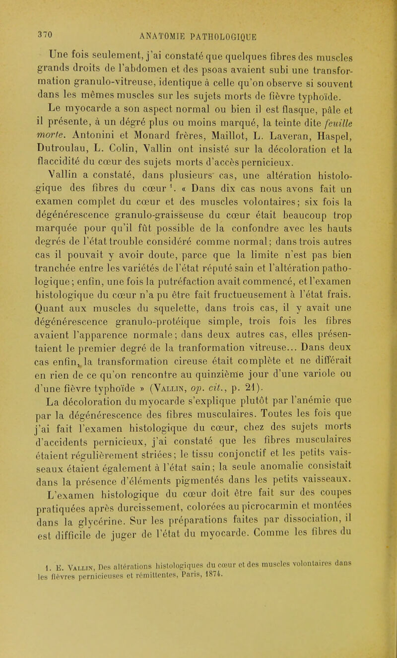 Une fois seulement, j'ai constaté que quelques fibres des muscles grands droits de l'abdomen et des psoas avaient subi une transfor- mation granulo-vitreuse, identique à celle qu'on observe si souvent dans les mêmes muscles sur les sujets morts de fièvre typhoïde. Le myocarde a son aspect normal ou bien il est flasque, pâle et il présente, à un dégré plus ou moins marqué, la teinte dite feuille morte. Antonini et Monard frères, Maillot, L. Laveran, Haspel, Dutroulau, L. Colin, Vallin ont insisté sur la décoloration et la flaccidité du cœur des sujets morts d'accès pernicieux. Vallin a constaté, dans plusieurs cas, une altération histolo- gique des fibres du cœur « Dans dix cas nous avons fait un examen complet du cœur et des muscles volontaires; six fois la dégénérescence granulo-graisseuse du cœur était beaucoup trop marquée pour qu'il fût possible de la confondre avec les hauts degrés de l'état trouble considéré comme normal; dans trois autres cas il pouvait y avoir doute, parce que la limite n'est pas bien tranchée entre les variétés de l'état réputé sain et l'altération patho- logique; enfin, une fois la putréfaction avait commencé, et l'examen histologique du cœur n'a pu être fait fructueusement à l'état frais. Quant aux muscles du squelette, dans trois cas, il y avait une dégénérescence granulo-protéique simple, trois fois les fibres avaient l'apparence normale; dans deux autres cas, elles présen- taient le premier degré de la tranformation vitreuse... Dans deux cas enfin, la transformation cireuse était complète et ne différait en rien de ce qu'on rencontre au quinzième jour d'une variole ou d'une fièvre typhoïde » (Vallin, op. cit., p. 21). La décoloration du myocarde s'explique plutôt par l'anémie que par la dégénérescence des fibres musculaires. Toutes les fois que j'ai fait l'examen histologique du cœur, chez des sujets morts d'accidents pernicieux, j'ai constaté que les fibres musculaires étaient régulièrement striées; le tissu conjonctif et les petits vais- seaux étaient également à l'état sain; la seule anomalie consistait dans la présence d'éléments pigmentés dans les petits vaisseaux. L'examen histologique du cœur doit être fait sur des coupes pratiquées après durcissement, colorées au picrocarmin et montées dans la glycérine. Sur les préparations faites par dissociation, il est difficile de juger de l'état du myocarde. Comme les fibres du l. E. Vallin, Des nltérntions histologiques du cœur et des muscles volontaires les fièvres pernicieuses et rémittentes, Paris, 1874.