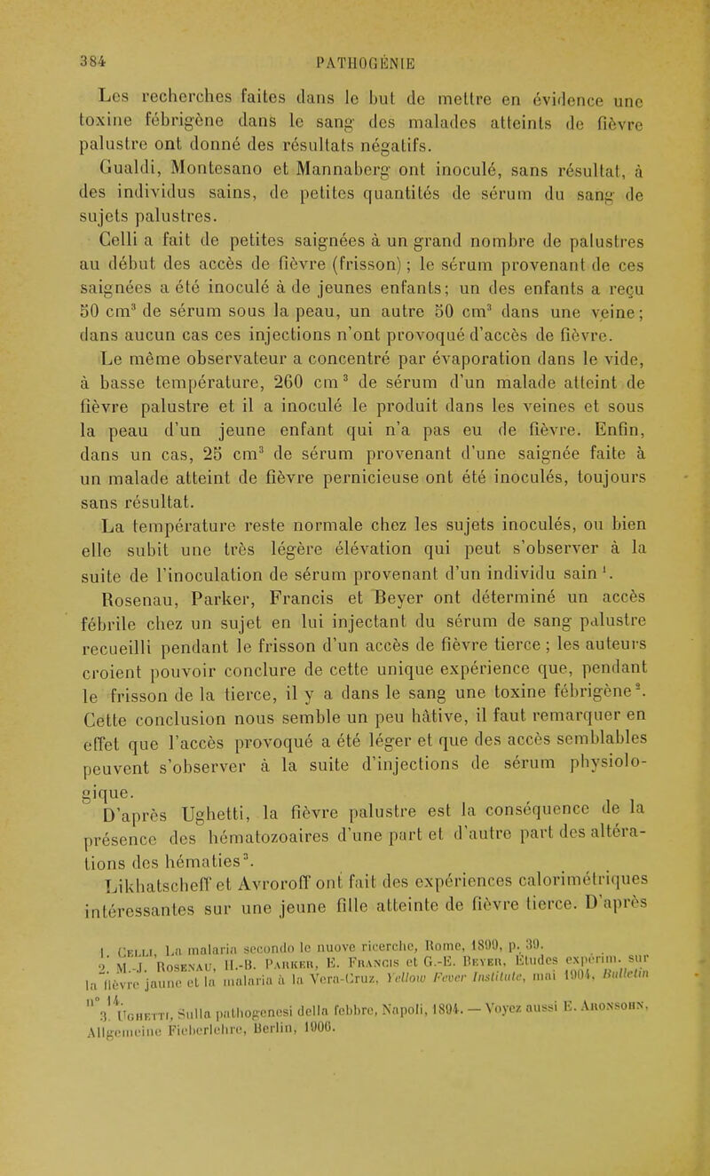 Les recherches faites dans le hut de mettre en évidence une toxine fébrigène dans le sang des malades atteints de fièvre palustre ont donné des résultats négatifs. Gualdi, Montesano et Mannaberg ont inoculé, sans résultat, à des individus sains, de petites quantités de sérum du saiïg de sujets palustres. Celli a fait de petites saignées à un grand nombre de palustres au début des accès de fièvre (frisson) ; le sérum provenant de ces saignées a été inoculé à de jeunes enfants; un des enfants a reçu 50 cm3 de sérum sous la peau, un autre 50 cm3 dans une veine; dans aucun cas ces injections n'ont provoqué d'accès de fièvre. Le même observateur a concentré par évaporation dans le vide, à basse température, 260 cm3 de sérum d'un malade atteint de fièvre palustre et il a inoculé le produit dans les veines et sous la peau d'un jeune enfant qui n'a pas eu de fièvre. Enfin, dans un cas, 25 cm3 de sérum provenant d'une saignée faite à un malade atteint de fièvre pernicieuse ont été inoculés, toujours sans résultat. La température reste normale chez les sujets inoculés, ou bien elle subit une très légère élévation qui peut s'observer à la suite de l'inoculation de sérum provenant d'un individu sain1. Rosenau, Parker, Francis et Beyer ont déterminé un accès fébrile chez un sujet en lui injectant du sérum de sang palustre recueilli pendant le frisson d'un accès de fièvre tierce ; les auteurs croient pouvoir conclure de cette unique expérience que, pendant le frisson de la tierce, il y a dans le sang une toxine fébrigène2. Cette conclusion nous semble un peu hâtive, il faut remarquer en effet que l'accès provoqué a été léger et que des accès semblables peuvent s'observer à la suite d'injections de sérum physiolo- gique. D'après Ughetti, la fièvre palustre est la conséquence de la présence des hématozoaires d'une part et d'autre part des altéra- tions des hématies3. Likhatscheff et Avroroff ont fait des expériences calorimétriques intéressantes sur une jeune fille atteinte de fièvre tierce. D'après 1 Cfi li 1 a malaria seGOûdO le nuove rieerche, Rome, 18!)'.), p. 3!). 2 Rosknau, U.-H. Parker, B. Francis et G.-E. Beyer, Études expénm. sur la fl^jwïrt ta malaria à la Vera-Cruz, Yellow Feoer Institute, mai 1804, «M» V IToHBtTf, Sullo pathogènes! délia febbre, Napoli, 1804. - Voyez aussi B. Aroxsohx. Allgcmeine fteberlehre, Berlin, 1000.