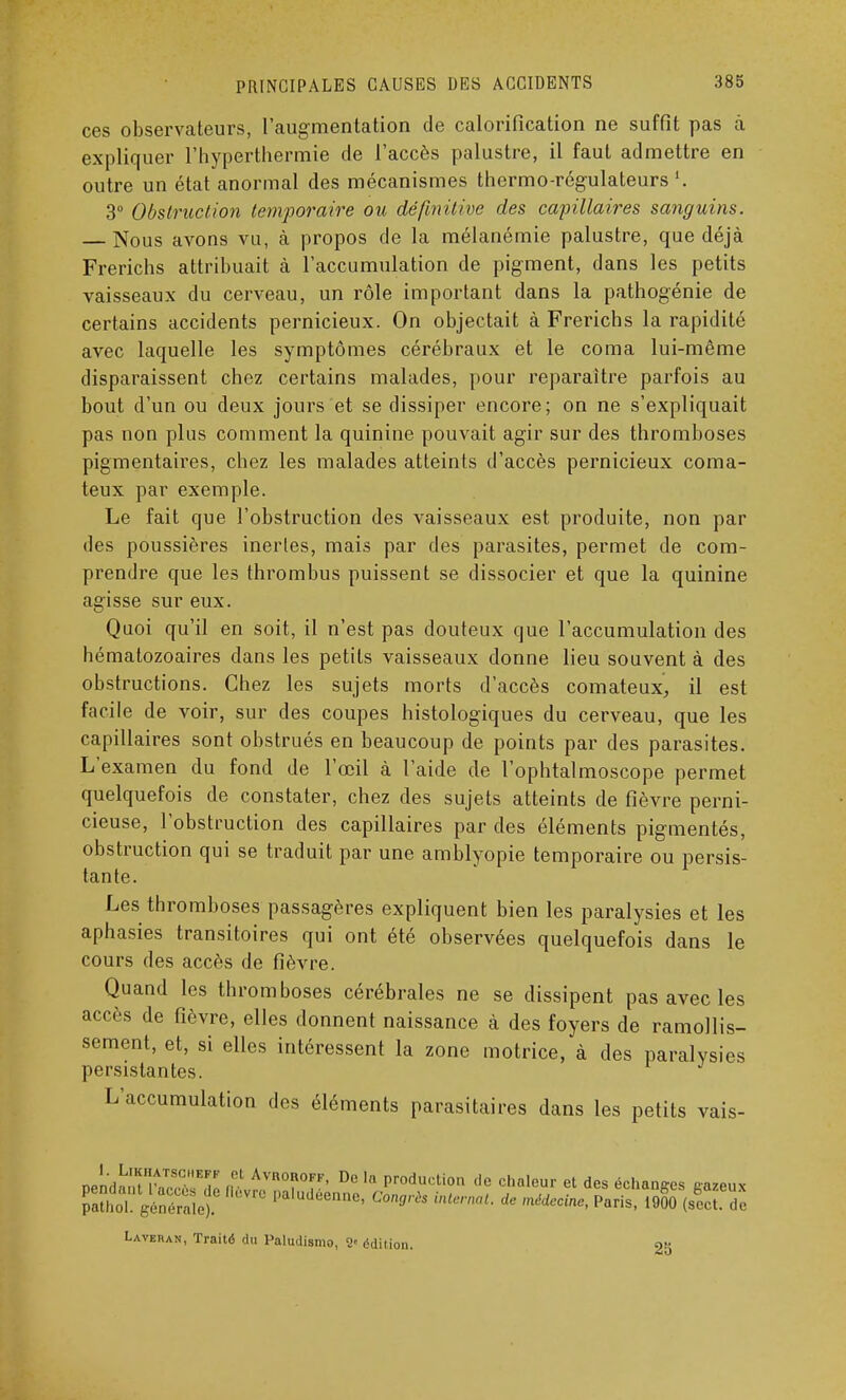 ces observateurs, l'augmentation de calorification ne suffit pas à expliquer l'hyperthermie de l'accès palustre, il faut admettre en outre un état anormal des mécanismes thermo-régulateurs '. 3° Obstruction temporaire ou définitive des capillaires sanguins. — Nous avons vu, à propos de la mélanémie palustre, que déjà Frerichs attribuait à l'accumulation de pigment, dans les petits vaisseaux du cerveau, un rôle important dans la pathogénie de certains accidents pernicieux. On objectait à Frerichs la rapidité avec laquelle les symptômes cérébraux et le coma lui-même disparaissent chez certains malades, pour reparaître parfois au bout d'un ou deux jours et se dissiper encore; on ne s'expliquait pas non plus comment la quinine pouvait agir sur des thromboses pigmentaires, chez les malades atteints d'accès pernicieux coma- teux par exemple. Le fait que l'obstruction des vaisseaux est produite, non par des poussières inerles, mais par des parasites, permet de com- prendre que les thrombus puissent se dissocier et que la quinine agisse sur eux. Quoi qu'il en soit, il n'est pas douteux que l'accumulation des hématozoaires dans les petits vaisseaux donne lieu souvent à des obstructions. Chez les sujets morts d'accès comateux, il est facile de voir, sur des coupes histologiques du cerveau, que les capillaires sont obstrués en beaucoup de points par des parasites. L'examen du fond de l'œil à l'aide de l'ophtalmoscope permet quelquefois de constater, chez des sujets atteints de fièvre perni- cieuse, l'obstruction des capillaires par des éléments pigmentés, obstruction qui se traduit par une amblyopie temporaire ou persis- tante. Les thromboses passagères expliquent bien les paralysies et les aphasies transitoires qui ont été observées quelquefois dans le cours des accès de fièvre. Quand les thromboses cérébrales ne se dissipent pas avec les accès de fièvre, elles donnent naissance à des foyers de ramollis- sement, et, si elles intéressent la zone motrice, à des paralysies persistantes. L'accumulation des éléments parasitaires dans les petits vais- nPn'rlnnt'!tTSCE7 if* AvR0R0FF- Dc ln Production de chaleur et des échanges gueux l£l géS^ fk'VrC PalUd6ennC' C°n°rès i,HM de P-is, 1& (sX de Lavehan, Traité du Paludisme, S édition. 2b