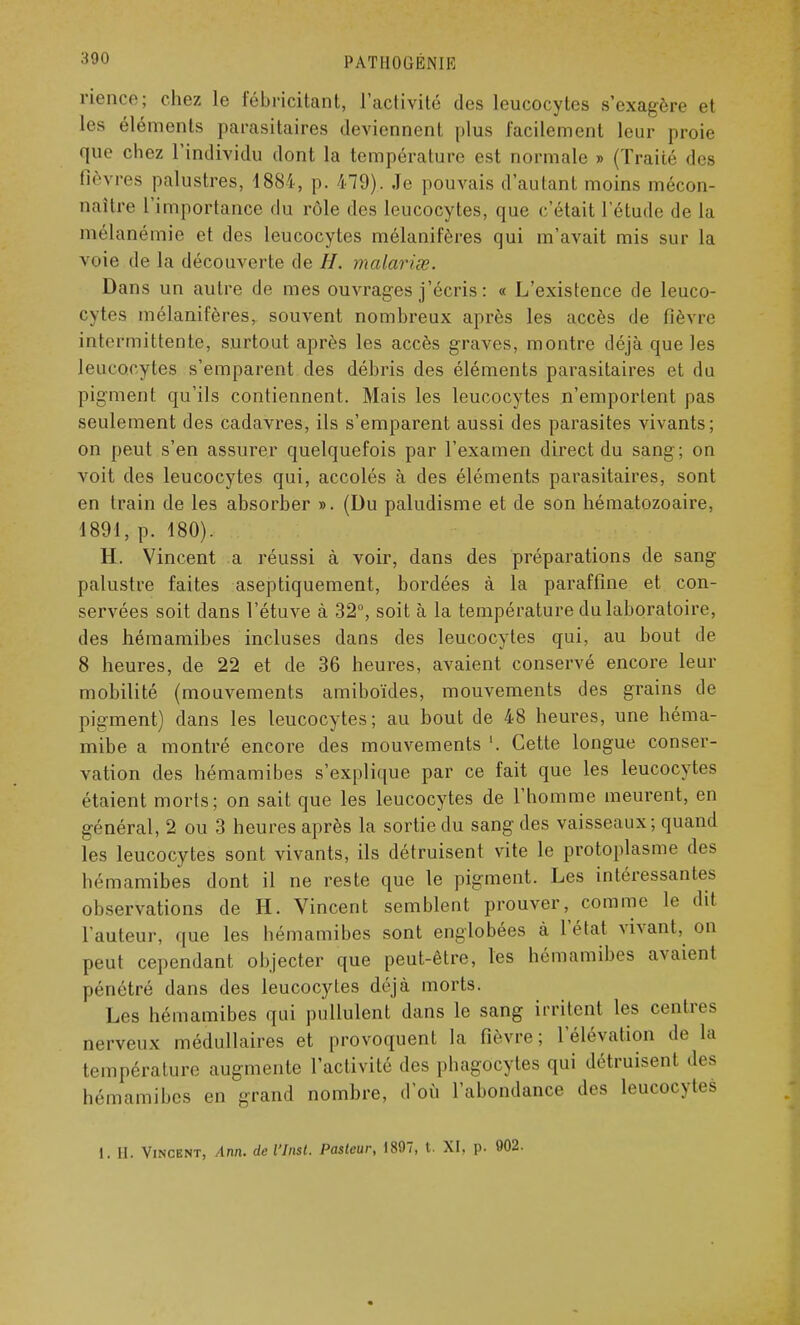 riencé; chez le fébricitant, l'activité des leucocytes s'exagère et les éléments parasitaires deviennent plus facilement leur proie que chez l'individu dont la température est normale » (Traité des fièvres palustres, 4881, p. 479). Je pouvais d'autant moins mécon- naître l'importance du rôle des leucocytes, que c'était l'étude de la mélanémie et des leucocytes mélanifères qui m'avait mis sur la voie de la découverte de H. malarise. Dans un autre de mes ouvrages j'écris : « L'existence de leuco- cytes mélanifères, souvent nombreux après les accès de fièvre intermittente, surtout après les accès graves, montre déjà que les leucocytes s'emparent des débris des éléments parasitaires et du pigment qu'ils contiennent. Mais les leucocytes n'emportent pas seulement des cadavres, ils s'emparent aussi des parasites vivants; on peut s'en assurer quelquefois par l'examen direct du sang; on voit des leucocytes qui, accolés à des éléments parasitaires, sont en train de les absorber ». (Du paludisme et de son hématozoaire, 1891, p. 180). H. Vincent a réussi à voir, dans des préparations de sang palustre faites aseptiquement, bordées à la paraffine et con- servées soit dans l'étuve à 32°, soit à la température du laboratoire, des hémamibes incluses dans des leucocytes qui, au bout de 8 heures, de 22 et de 36 heures, avaient conservé encore leur mobilité (mouvements amiboïdes, mouvements des grains de pigment) dans les leucocytes; au bout de 48 heures, une héma- mibe a montré encore des mouvements '. Cette longue conser- vation des hémamibes s'explique par ce fait que les leucocytes étaient morts; on sait que les leucocytes de l'homme meurent, en général, 2 ou 3 heures après la sortie du sang des vaisseaux; quand les leucocytes sont vivants, ils détruisent vite le protoplasme des hémamibes dont il ne reste que le pigment. Les intéressantes observations de H. Vincent semblent prouver, comme le dit l'auteur, que les hémamibes sont englobées à l'état vivant, on peut cependant objecter que peut-être, les hémamibes avaient pénétré dans des leucocytes déjà morts. Les hémamibes qui pullulent dans le sang irritent les centres nerveux médullaires et provoquent la lièvre; l'élévation de la température augmente l'activité des phagocytes qui détruisent des hémamibes en grand nombre, d'où l'abondance des leucocytes I. II. Vincent, Ann. de l'Insl. Pasteur, 1897, t. XI. p. 902.