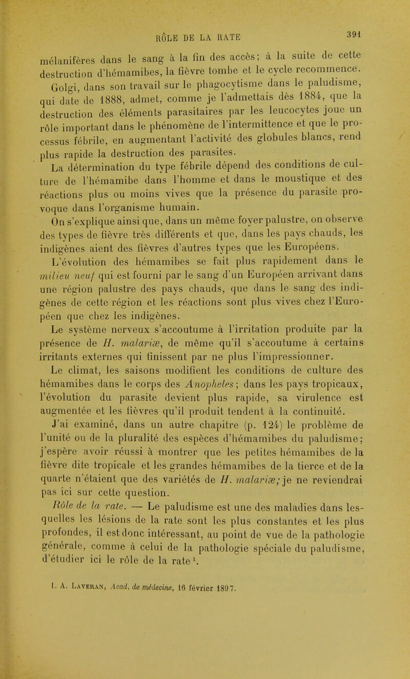 mélanifères dans le sang à la fin des accès ; à la suite de cette destruction d'hémamibes, la fièvre tombe et le cycle recommence. Golgi, dans son travail sur le phagocytisme dans le paludisme, qui date de 1888, admet, comme je l'admettais dès 1884, que la destruction des éléments parasitaires par les leucocytes joue un rôle important dans le phénomène de l'intermittence et que le pro- cessus fébrile, en augmentant l'activité des globules blancs, rend plus rapide la destruction des parasites. La détermination du type fébrile dépend des conditions de cul- ture de l'hémamibe dans l'homme et dans le moustique et des réactions plus ou moins vives que la présence du parasite pro- voque dans l'organisme humain. On s'explique ainsi que, dans un même foyer palustre, on observe des types de fièvre très différents et que, dans les pays chauds, les indigènes aient des fièvres d'autres types que les Européens. L'évolution des hémamibes se fait plus rapidement dans le milieu neuf qui est fourni par le sang d'un Européen arrivant dans une région palustre des pays chauds, que dans le sang des indi- gènes de cette région et les réactions sont plus vives chez l'Euro- péen que chez les indigènes. Le système nerveux s'accoutume à l'irritation produite par la présence de H. malavisé, de même qu'il s'accoutume à certains irritants externes qui finissent par ne plus l'impressionner. Le climat, les saisons modifient les conditions de culture des hémamibes dans le corps des Anophèles; dans les pays tropicaux, l'évolution du parasite devient plus rapide, sa virulence est augmentée et les fièvres qu'il produit tendent à la continuité. J'ai examiné, dans un autre chapitre (p. 124) le problème de l'unité ou de la pluralité des espèces d'hémamibes du paludisme; j'espère avoir réussi à montrer que les petites hémamibes de la fièvre dite tropicale et les grandes hémamibes de la tierce et de la quarte n'étaient que des variétés de H. malarise;)e ne reviendrai pas ici sur cette question. Rôle de la rate. — Le paludisme est une des maladies dans les- quelles les lésions de la rate sont les plus constantes et les plus profondes, il est donc intéressant, au point de vue de la pathologie générale, comme à celui de la pathologie spéciale du paludisme, d'étudier ici le rôle de la rate l. t. A. Laveran, Acad. de médecine, 16 février 1897.