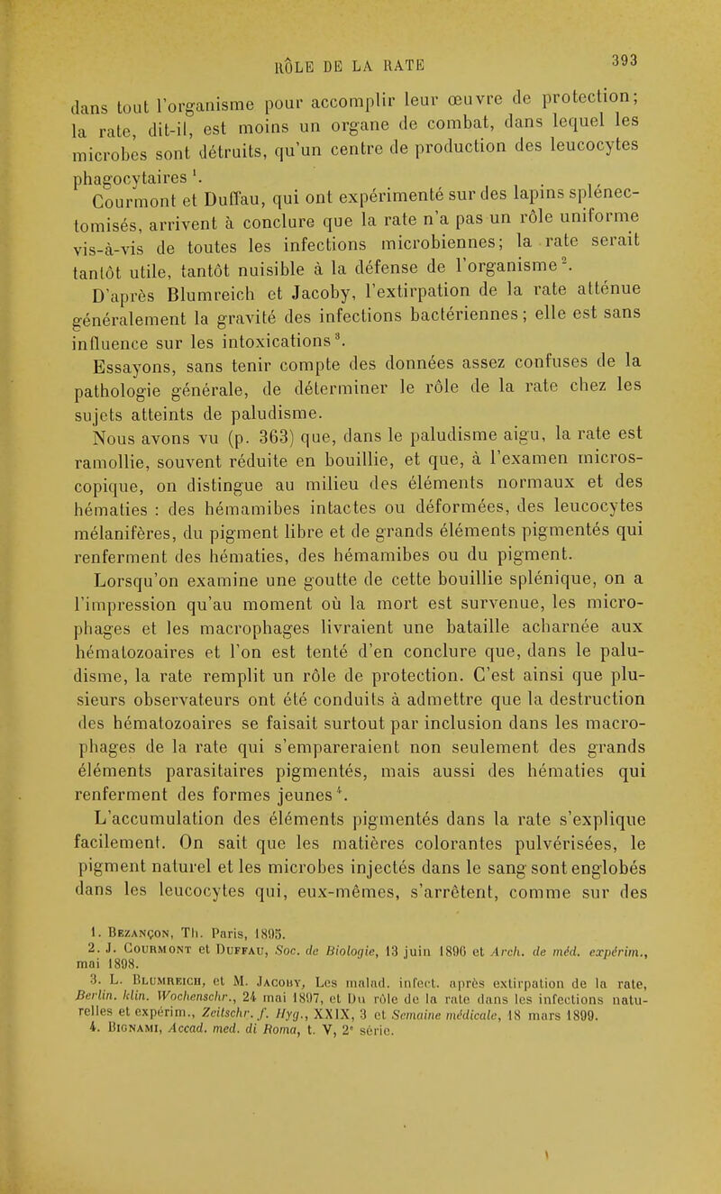 dans tout l'organisme pour accomplir leur œuvre de protection; la rate dit-il, est moins un organe de combat, dans lequel les microbes sont détruits, qu'un centre de production des leucocytes phagocvtaires . Courmont et Duffau, qui ont expérimenté sur des lapins splenec- tomisés, arrivent à conclure que la rate n'a pas un rôle uniforme vis-à-vis de toutes les infections microbiennes; la rate serait tantôt utile, tantôt nuisible à la défense de l'organisme2. D'après Blumreich et Jacoby, l'extirpation de la rate atténue généralement la gravité des infections bactériennes ; elle est sans influence sur les intoxications3. Essayons, sans tenir compte des données assez confuses de la pathologie générale, de déterminer le rôle de la rate chez les sujets atteints de paludisme. Nous avons vu (p. 363) que, dans le paludisme aigu, la rate est ramollie, souvent réduite en bouillie, et que, à l'examen micros- copique, on distingue au milieu des éléments normaux et des hématies : des hémamibes intactes ou déformées, des leucocytes mélanifères, du pigment libre et de grands éléments pigmentés qui renferment des hématies, des hémamibes ou du pigment. Lorsqu'on examine une goutte de cette bouillie splénique, on a l'impression qu'au moment où la mort est survenue, les micro- phages et les macrophages livraient une bataille acharnée aux hématozoaires et l'on est tenté d'en conclure que, dans le palu- disme, la rate remplit un rôle de protection. C'est ainsi que plu- sieurs observateurs ont été conduits à admettre que la destruction • les hématozoaires se faisait surtout par inclusion dans les macro- pliages de la rate qui s'empareraient non seulement des grands éléments parasitaires pigmentés, mais aussi des hématies qui renferment des formes jeunes''. L'accumulation des éléments pigmentés dans la rate s'explique facilement. On sait que les matières colorantes pulvérisées, le pigment naturel et les microbes injectés dans le sang sont englobés dans les leucocytes qui, eux-mêmes, s'arrêtent, comme sur des 1. Bezançon, Th. Paris, 1895. 2. J. Courmont et Duffau, .Soc. de Biologie, 13 juin 189G et Arch. de méd. expérim., mai 1898. :î. L. Blumreich, et M. Jacouy, Les malad. infect, après extirpation de la rate, Berlin, klin. Wochenschr., 24 mai 1897, et Un rôle île la rate dans les infections natu- relles et expérim., Zcitschr../'. Hyg., XXIX, :t e1 Semaine médicale, IS mars 1899. 4. Bignami, Accad. med. di Borna, t. V, 2 série.