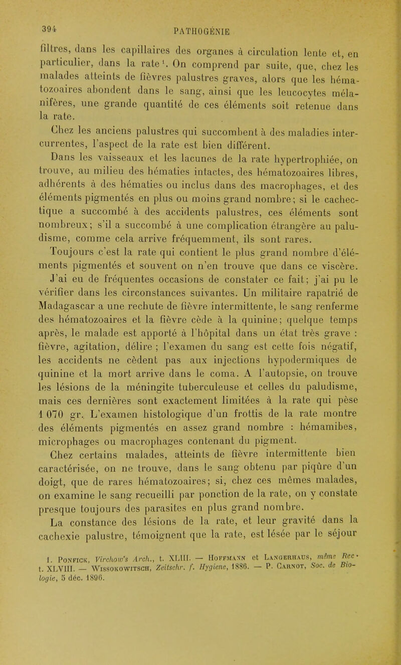 filtres, dans les capillaires des organes à circulation lente et, en particulier, dans la rate1. On comprend par suite, que, chez'les malades atteints de fièvres palustres graves, alors que les héma- tozoaires abondent dans le sang, ainsi que les leucocytes raéla- nifères, une grande quantité de ces éléments soit retenue dans la rate. Chez les anciens palustres qui succombent à des maladies inter- currentes, l'aspect de la rate est bien différent. Dans les vaisseaux et les lacunes de la rate hypertrophiée, on trouve, au milieu des hématies intactes, des hématozoaires libres, adhérents à des hématies ou inclus dans des macrophages, et des éléments pigmentés en plus ou moins grand nombre; si le cachec- tique a succombé à des accidents palustres, ces éléments sont nombreux; s'il a succombé à une complication étrangère au palu- disme, comme cela arrive fréquemment, ils sont rares. Toujours c'est la rate qui contient le plus grand nombre d'élé- ments pigmentés et souvent on n'en trouve que dans ce viscère. J'ai eu de fréquentes occasions de constater ce fait; j'ai pu le vérifier dans les circonstances suivantes. Un militaire rapatrié de Madagascar a une rechute de fièvre intermittente, le sang renferme des hématozoaires et la fièvre cède à la quinine; quelque temps après, le malade est apporté à l'hôpital dans un état très grave : fièvre, agitation, délire ; l'examen du sang est cette fois négatif, les accidents ne cèdent pas aux injections hypodermiques de quinine et la mort arrive dans le coma. A l'autopsie, on trouve les lésions de la méningite tuberculeuse et celles du paludisme, mais ces dernières sont exactement limitées à la rate qui pèse 1 070 gr. L'examen histologique d'un frottis de la rate montre des éléments pigmentés en assez grand nombre : hémamibes, microphages ou macrophages contenant du pigment. Chez certains malades, atteints de fièvre intermittente bien caractérisée, on ne trouve, dans le sang obtenu par piqûre d'un doigt, que de rares hématozoaires; si, chez ces mêmes malades, on examine le sang recueilli par ponction de la rate, on y constate presque toujours des parasites en plus grand nombre. La constance des lésions de la rate, et leur gravité dans la cachexie palustre, témoignent que la rate, est lésée par le séjour I Ponfick. Virchow's Areh., t. XLIII. — Hoffmann et Langerhaus, même flec- t. XLVIII. — Wissokowitscîï, Zeitschv. f. Hygiène, 1888. — P. Carnot, Soc. de Bio- logie, 5 déc. 1800.