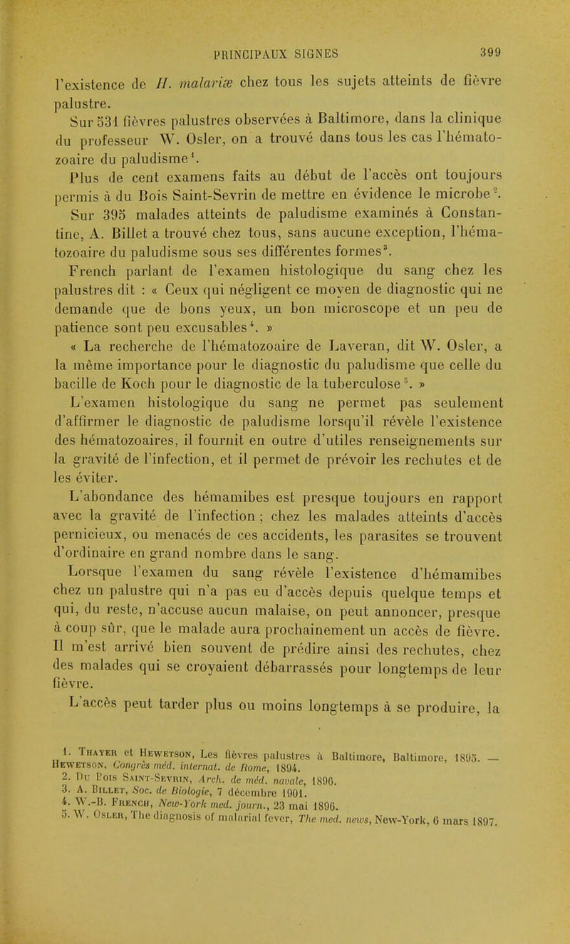 l'existence de //. malavisé chez tous les sujets atteints de fièvre palustre. Sur 531 fièvres palustres observées à Baltimore, dans la clinique du professeur W. Osier, on a trouvé dans tous les cas l'hémato- zoaire du paludisme1. Plus de cent examens faits au début de l'accès ont toujours permis à du Bois Saint-Sevrin de mettre en évidence le microbe 2. Sur 395 malades atteints de paludisme examinés à Constan- tine, A. Billet a trouvé chez tous, sans aucune exception, l'héma- tozoaire du paludisme sous ses différentes formes3. French parlant de l'examen histologïque du sang chez les palustres dit : « Ceux qui négligent ce moyen de diagnostic qui ne demande que de bons yeux, un bon microscope et un peu de patience sont peu excusables4. » « La recherche de l'hématozoaire de Laveran, dit W. Osier, a la même importance pour le diagnostic du paludisme que celle du bacille de Koch pour le diagnostic de la tuberculose5. » L'examen histologique du sang ne permet pas seulement d'affirmer le diagnostic de paludisme lorsqu'il révèle l'existence des hématozoaires, il fournit en outre d'utiles renseignements sur la gravité de l'infection, et il permet de prévoir les rechutes et de les éviter. L'abondance des hémamibes est presque toujours en rapport avec la gravité de l'infection ; chez les malades atteints d'accès pernicieux, ou menacés de ces accidents, les parasites se trouvent d'ordinaire en grand nombre dans le sang. Lorsque l'examen du sang révèle l'existence d'hémamibes chez un palustre qui n'a pas eu d'accès depuis quelque temps et qui, du reste, n'accuse aucun malaise, on peut annoncer, presque à coup sur, que le malade aura prochainement un accès de fièvre. Il m'est arrivé bien souvent de prédire ainsi des rechutes, chez des malades qui se croyaient débarrassés pour longtemps de leur fièvre. L'accès peut tarder plus ou moins longtemps à se produire, la 1. Thayer et Hewetson, Les fièvres palustres ù Baltimore, Baltimore, 1803. — Hewetson, Congrès méd. internat, de Rome, 1894. 2. Du L'ois Saint-Seviun, Arch. de méd. navale, 1890. 3. A. IiiLLET, Soc. de Biologie, 7 décembre 1901. i. W.-B. Prengh, New-York med. journ., 23 mai 1896. 5. W. Osler, The diagnosis of malaria! lever, The med. neivs, New-York, 6 mars 1897.