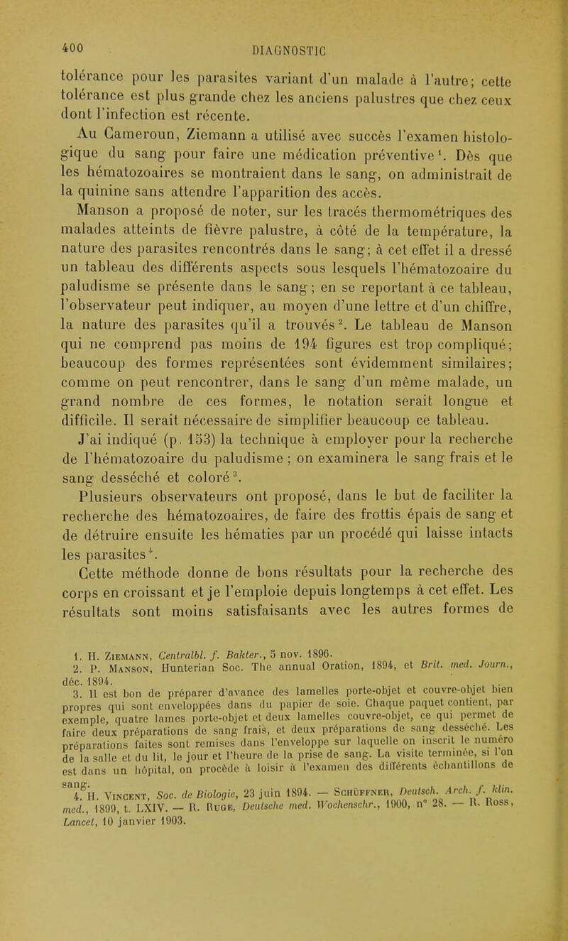 tolérance pour les parasites variant d'un malade à l'autre; cette tolérance est plus grande chez les anciens palustres que chez ceux dont l'infection est récente. Au Cameroun, Ziemann a utilisé avec succès l'examen histolo- gique du sang pour faire une médication préventive1. Dès que les hématozoaires se montraient dans le sang, on administrait de la quinine sans attendre l'apparition des accès. Manson a proposé de noter, sur les tracés thermométriques des malades atteints de fièvre palustre, à côté de la température, la nature des parasites rencontrés dans le sang; à cet effet il a dressé un tableau des différents aspects sous lesquels l'hématozoaire du paludisme se présente dans le sang; en se reportant à ce tableau, l'observateur peut indiquer, au moyen d'une lettre et d'un chiffre, la nature des parasites qu'il a trouvés2. Le tableau de Manson qui ne comprend pas moins de 194 figures est trop compliqué ; beaucoup des formes représentées sont évidemment similaires; comme on peut rencontrer, dans le sang d'un même malade, un grand nombre de ces formes, le notation serait longue et difficile. Il serait nécessaire de simplifier beaucoup ce tableau. J'ai indiqué (p. 153) la technique à employer pour la recherche de l'hématozoaire du paludisme ; on examinera le sang frais et le sang desséché et coloré3. Plusieurs observateurs ont proposé, dans le but de faciliter la recherche des hématozoaires, de faire des frottis épais de sang et de détruire ensuite les hématies par un procédé qui laisse intacts les parasites4. Cette méthode donne de bons résultats pour la recherche des corps en croissant et je l'emploie depuis longtemps à cet effet. Les résultats sont moins satisfaisants avec les autres formes de 1. II. Ziemann, Cenlralbl. f. Bakter., 5 nov. 1896. 2. P. Manson, Hunterian Soc. The annual Oralion, 1894, et Brit. med. Journ., déc. 1894. L. , • . u- 3. U est bon de préparer d'avance des lamelles porte-objet et couvre-objet bien propres qui sont enveloppées dans du papier de soie. Chaque paquet contient, par exemple, quatre lames porte-objet et deux lamelles couvre-objet, ce qui permet de faire deux préparations de sang- Irais, et deux préparations de sang desséché. Les préparations faites sont remises dans l'enveloppe sur laquelle on insent le Quméro de la salle et du lit, le jour et l'heure de la prise de sang. La visite terminée, si 1 on est dans un hôpital, on procède ù loisir ii l'examen des différents échantillons de Sn4.gll. Vincent, Soc. de Biologie, 23 juin 1894. - Schuffneb, Deutsch. Arch.f. klin. med., 1899, t. LXIV. — R. Nuge, Deutsche med. Woehenschr,, 1900, n° 28. — K. Koss, Lancet, 10 janvier 1903.