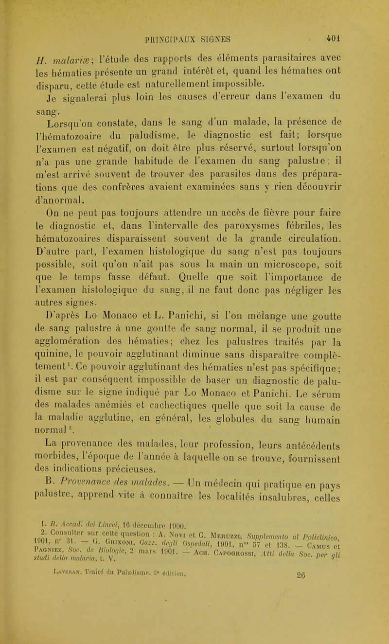 //. malariœ; l'étude des rapports des éléments parasitaires avec les hématies présente un grand intérêt et, quand les hématies ont disparu, cette étude est naturellement impossible. Je signalerai plus loin les causes d'erreur dans l'examen du sang. Lorsqu'on constate, dans le sang d'un malade, la présence de l'hématozoaire du paludisme, le diagnostic est fait; lorsque l'examen est négatif, on doit être plus réservé, surtout lorsqu'on n'a pas une grande habitude de l'examen du sang palustie : il m'est arrivé souvent de trouver des parasites dans des prépara- tions que des confrères avaient examinées sans y rien découvrir d'anormal. On ne peut pas toujours attendre un accès de fièvre pour faire le diagnostic et, dans l'intervalle des paroxysmes fébriles, les hématozoaires disparaissent souvent de la grande circulation. D'autre part, l'examen histologique du sang n'est pas toujours possible, soit qu'on n'ait pas sous la main un microscope, soit que le temps fasse défaut. Quelle que soit l'importance de l'examen histologique du sang, il ne faut donc pas négliger les autres signes. D'après Lo Monaco et L. Panichi, si l'on mélange une goutte de sang palustre à une goutte de sang normal, il se produit une agglomération des hématies; chez les palustres traités par la quinine, le pouvoir agglutinant diminue sans disparaître complè- tement1. Ce pouvoir agglutinant des hématies n'est pas spécifique; il est par conséquent impossible de baser un diagnostic de palu- disme sur le signe indiqué par Lo Monaco et Panichi. Le sérum des malades anémiés et cachectiques quelle que soit la cause de la maladie agglutine, en général, les globules du sang humain normal -. La provenance des malades, leur profession, leurs antécédents morbides, l'époque de l'année à laquelle on se trouve, fournissent des indications précieuses. B. Provenance des malades. — Un médecin qui pratique en pays palustre, apprend vite à connaître les localités insalubres, celles l. n. Arcad. dci Uncei, 10 décembre 1000. 2 Consulter sur cette question : A. Novi et C. Meruzzi, Supplerfiento al PolicUnico, d ' c ~, „.°,RI*0N1' Gazz' deBli Ospedali, 1901, n 57 et 138. - Camus e Pagniez Soc de Bwlogtc, 2 mars 1001. - Ach. Capogrossi, Atli délia Soc. Per i skiai délia malaria, t. \ . ' J I.avkiian, Traité du Paludisme 2« édition. 26