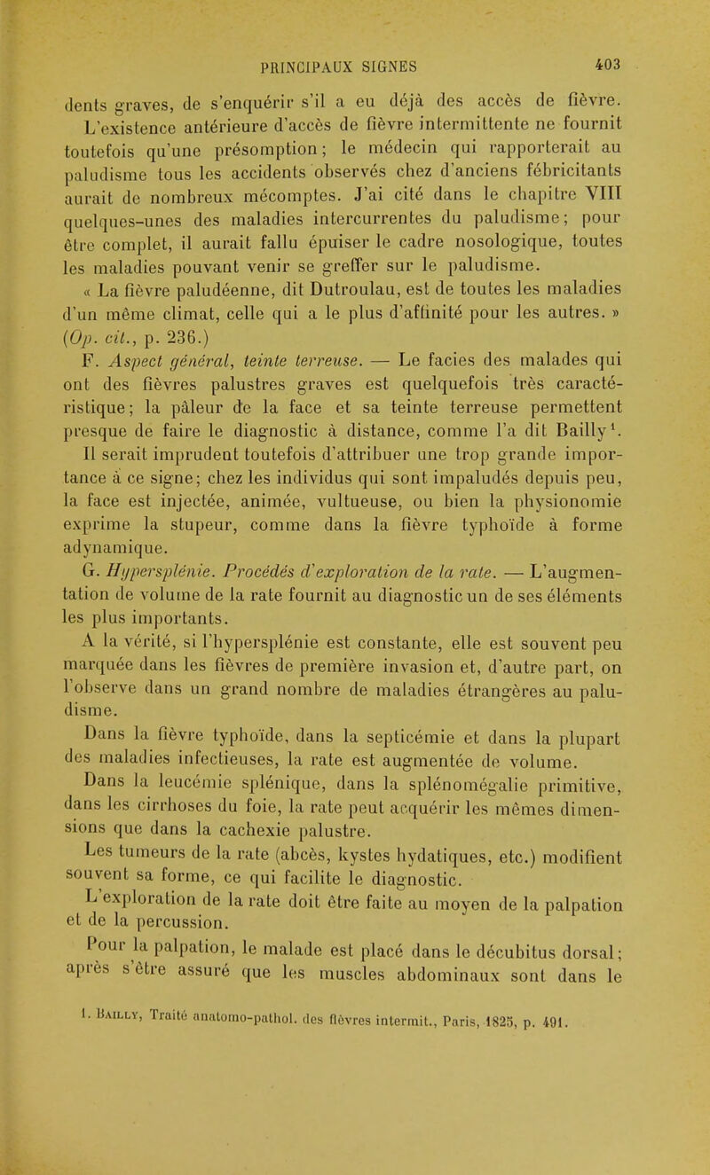 dents graves, de s'enquérir s'il a eu déjà des accès de fièvre. L'existence antérieure d'accès de fièvre intermittente ne fournit toutefois qu'une présomption; le médecin qui rapporterait au paludisme tous les accidents observés chez d'anciens fébricitants aurait de nombreux mécomptes. J'ai cité dans le chapitre VIII quelques-unes des maladies intercurrentes du paludisme; pour être complet, il aurait fallu épuiser le cadre nosologique, toutes les maladies pouvant venir se greffer sur le paludisme. « La fièvre paludéenne, dit Dutroulau, est de toutes les maladies d'un même climat, celle qui a le plus d'affinité pour les autres. » {Op. cit., p. 236.) F. Aspect général, teinte terreuse. — Le faciès des malades qui ont des fièvres palustres graves est quelquefois très caracté- ristique; la pâleur de la face et sa teinte terreuse permettent presque de faire le diagnostic à distance, comme l'a dit Bailly1. Il serait imprudent toutefois d'attribuer une trop grande impor- tance à ce signe; chez les individus qui sont impaludés depuis peu, la face est injectée, animée, vultueuse, ou bien la physionomie exprime la stupeur, comme dans la fièvre typhoïde à forme adynamique. G. Hypersplénie. Procédés d'exploration de la raie. — L'augmen- tation de volume de la rate fournit au diagnostic un de ses éléments les plus importants. A la vérité, si l'hypersplénie est constante, elle est souvent peu marquée dans les fièvres de première invasion et, d'autre part, on l'observe dans un grand nombre de maladies étrangères au palu- disme. Dans la fièvre typhoïde, dans la septicémie et dans la plupart des maladies infectieuses, la rate est augmentée de volume. Dans la leucémie splénique, dans la splénomégalie primitive, dans les cirrhoses du foie, la rate peut acquérir les mêmes dimen- sions que dans la cachexie palustre. Les tumeurs de la rate (abcès, kystes hydatiques, etc.) modifient souvent sa forme, ce qui facilite le diagnostic. L'exploration de la rate doit être faite au moyen de la palpation et de la percussion. Pour la palpation, le malade est placé dans le décubitus dorsal; après s'être assuré que les muscles abdominaux sont dans le I. Bailly, Traité anatomo-pathol. des fièvres intermit., Paris, 1825, p. 491.
