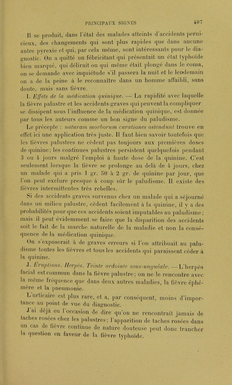 11 se produit, dans l'état des malades atteints d'accidents perni- cieux, des changements qui sont'plus rapides que dans aucune autre pyrexie et qui, par cela même, sont intéressants pour le dia- gnostic. On a quitté un fébricitant qui présentait un état typhoïde bien marqué, qui délirait ou qui même était plongé dans le coma, on se demande avec inquiétude s'il passera la nuit et le lendemain on a de la peine à le reconnaître dans un homme affaibli, sans doute, mais sans fièvre. I. Effets de la médication quinique. — La rapidité avec laquelle la fièvre palustre et les accidents graves qui peuvent la compliquer se dissipent sous l'influence de la médication quinique, est donnée par tous les auteurs comme un bon signe du paludisme. Le précepte : naturam morborum curaliones oslendunt trouve en effet ici une application très juste. Il faut bien savoir toutefois que les fièvres palustres ne cèdent pas toujours aux premières doses de quinine; les continues palustres persistent quelquefois [tendant 3 ou 4 jours malgré l'emploi à haute dose de la quinine. C'est seulement lorsque la fièvre se prolonge au delà de 4 jours, chez un malade qui a pris 1 gr. 50 à 2 gr. de quinine par jour, que l'on peut exclure presque à coup sûr le paludisme. Il existe des fièvres intermittentes très rebelles. Si des accidents graves survenus chez un malade qui a séjourné dans un milieu palustre, cèdent facilement à la quinine, il y a des probabilités pour que ces accidents soient imputables au paludisme ; mais il peut évidemment se faire que la disparition des accidents soit le fait de la marche naturelle de la maladie et non la consé- quence de la médication quinique. On s'exposerait à de graves erreurs si l'on attribuait au palu- disme toutes les fièvres et tous les accidents qui paraissent céder à la quinine. J. Eruptions. Herpès. Teinte ardoisée sous-unguéale. —L'herpès facial est commun dans la fièvre palustre; on ne le rencontre avec la même fréquence que dans deux autres maladies, la (lèvre éphé- mère et la pneumonie. L'urticaire est plus rare, et a, par conséquent, moins d'impor- tance au point de vue du diagnostic. J'ai déjà eu l'occasion de dire qu'on ne rencontrait jamais de taches rosées chez les palustres; l'apparition de taches rosées dans un cas de lièvre continue de nature douteuse peut donc trancher la question en faveur de la fièvre typhoïde.