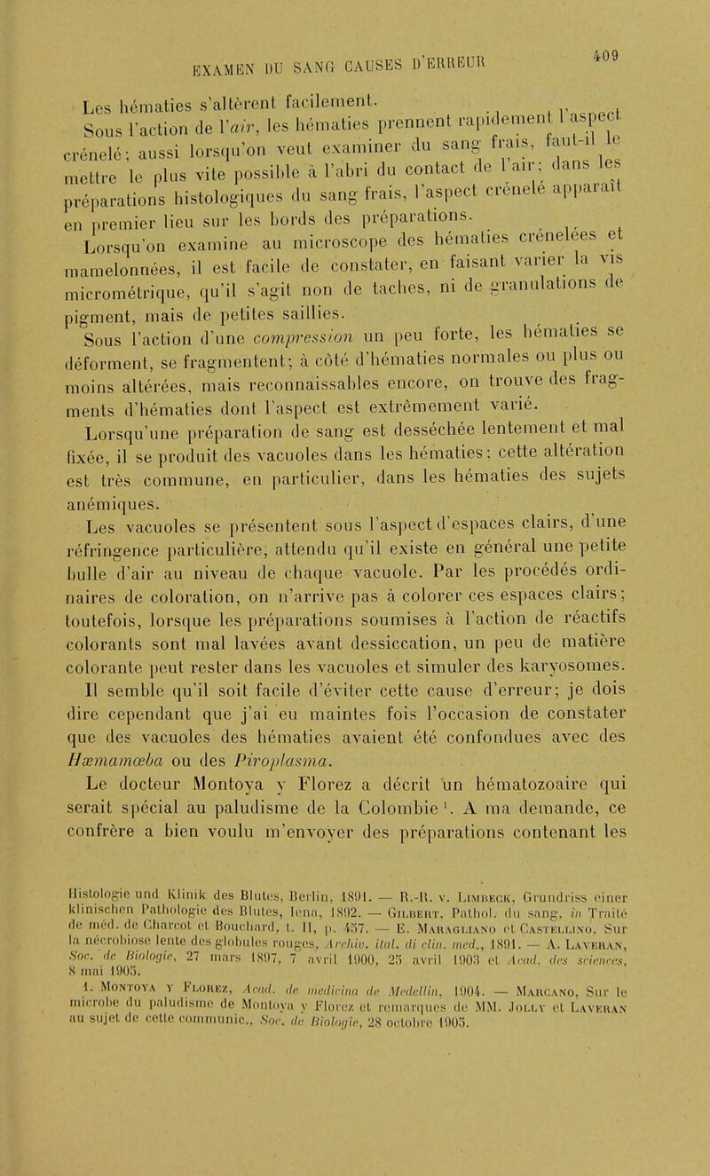 Les hématies s'altèrent facilement. rQcrWf Sous l'action de l'atr, les hématies prennent rapidement 1 aspect crénelé; aussi lorsqu'on veut examiner du sang frais, faut-il le mettre le plus vite possible à l'abri du contact de 1 air; dans le préparations historiques du sang frais, l'aspect crénelé apparaît en premier lieu sur les bords des préparations. Lorsqu'on examine au microscope des hématies crénelées et mamelonnées, il est facile de constater, en faisant varier la vis micrométrique, qu'il s'agit non de taches, ni de granulations de pigment, mais de petites saillies. Sous l'action d'une compression un peu forte, les hématies se déforment, se fragmentent; à côté d'hématies normales ou plus ou moins altérées, mais reconnaissables encore, on trouve des frag- ments d'hématies dont l'aspect est extrêmement varié. Lorsqu'une préparation de sang est desséchée lentement et mal fixée, il se produit des vacuoles dans les hématies; cette altération est très commune, en particulier, dans les hématies des sujets anémiques. Les vacuoles se présentent sous l'aspect d'espaces clairs, d'une réfringence particulière, attendu qu'il existe en général une petite bulle d'air au niveau de chaque vacuole. Par les procédés ordi- naires de coloration, on n'arrive pas à colorer ces espaces clairs; toutefois, lorsque les préparations soumises à l'action de réactifs colorants sont mal lavées avant dessiccation, un peu de matière colorante peut rester dans les vacuoles et simuler des karyosomes. Il semble qu'il soit facile d'éviter cette cause d'erreur; je dois dire cependant que j'ai eu maintes fois l'occasion de constater que des vacuoles des hématies avaient été confondues avec des Hœmamœba ou des Piroplasma. Le docteur Montoya y Florez a décrit un hématozoaire qui serait spécial au paludisme de la Colombie1. A ma demande, ce confrère a bien voulu m'envoyer des préparations contenant les Histologie und Klinik des Ulules, Berlin, 1891. — R.-H. v. Limbjbok, Grundriss einer klinischen Pathologie des Blutes, lena, 1892. — Gilbert, Pathol. du sang, in Traité ,lr méd- de Gharcot et Bouchard, i. Il, p. 1:17. — E. Maragliano ci Castellino, Sur In oécrobiose lente des globules rouges» irchiv. ital. di clin, med,, 1891. — A. Laveran, Soc. de Biologie, 27 mars 1897, 7 avril 1900, 2.i avril 1903 el icad. des sciences, S mai L90S; 1. Montoya v Florez, (»•„,/. ,/,. medicina de \Iedellin, 1904. — Majrcano, Sur lr microbe du paludisme de Montoya y Florez cl remarques de MM. .Ioi.lv ci Laveran au sujet de celle communie, Soc. da Biologie, 2N octobre 11)05.