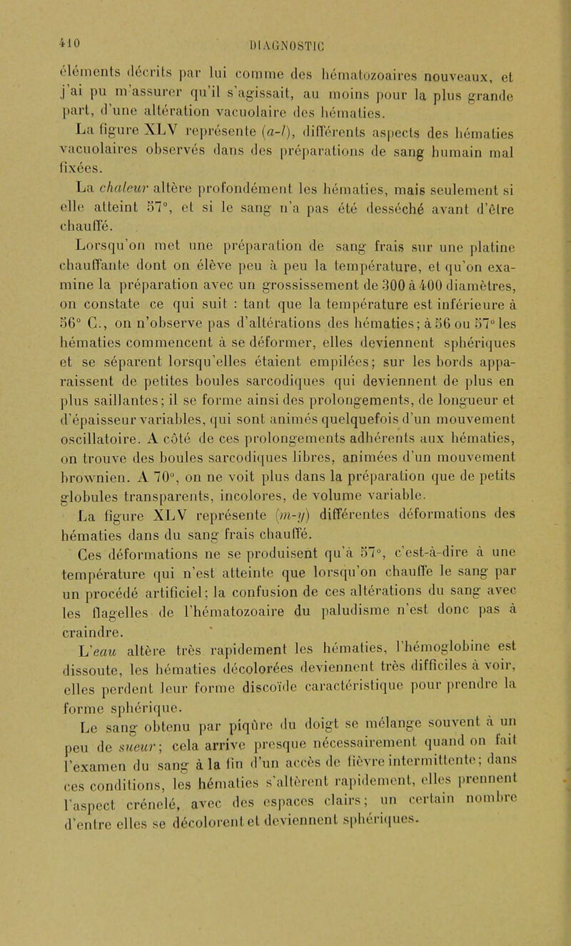 éléments décrits par lui comme des hématozoaires nouveaux, et j'ai pu m assurer qu'il s'agissait, au moins pour la plus grande pari, d'une altération vacuolaire des hématies. La figure XLV représente (a-l), différents aspects des hématies \acuolaires observés dans des préparations de sang humain mal fixées. La chaleur altère profondément les hématies, mais seulement si • die atteint 57°, et si le sang n'a pas été desséché avant d'être chauffé. Lorsqu'on met une préparation de sang frais sur une platine chauffante dont on élève peu à peu la température, et qu'on exa- mine la préparation avec un grossissement de 300 à 400 diamètres, on constate ce qui suit : tant que la température est inférieure à 56° C, on n'observe pas d'altérations des hématies; à 56 ou 57° les hématies commencent à se déformer, elles deviennent sphériques et se séparent lorsqu'elles étaient empilées; sur les bords appa- raissent de petites boules sarcodiques qui deviennent de plus en plus saillantes; il se forme ainsi des prolongements, de longueur et d'épaisseur variables, qui sont animés quelquefois d'un mouvement oscillatoire. A côté de ces prolongements adhérents aux hématies, on trouve des boules sarcodiques libres, animées d'un mouvement brownien. A 70°, on ne voit plus dans la préparation que de petits globules transparents, incolores, de volume variable. La figure XLV représente [m-y) différentes déformations des hématies dans du sang frais chauffé. Ces déformations ne se produisent qu'à 57°, c'est-à-dire à une température qui n'est atteinte que lorsqu'on chauffe le sang par un procédé artificiel; la confusion de ces altérations du sang avec les flagelles de l'hématozoaire du paludisme n'est donc pas à craindre. ISeau altère très rapidement les hématies, 1 hémoglobine est dissoute, les hématies décolorées deviennent très difficiles à voir, elles perdent leur forme discoïde caractéristique pour prendre la forme sphérique. Le sang obtenu par piqûre du doigt se mélange souvent à un peu de sueur- cela arrive presque nécessairement quand on fait l'examen du sang à la fin d'un accès de fièvre intermittente ; dans ces conditions, les hématies s'allèrent rapidement, elles prennent l'aspect crénelé, avec des espaces clairs; un certain nombre d'entre elles se décolorent et deviennent sphériques.