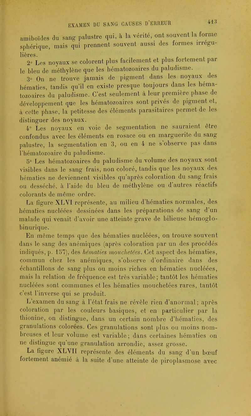 amiboïdes du sang palustre qui, à la vérité, ont souvent la forme sphérique, mais qui prennent souvent aussi des formes irregu- lières. 2° Les noyaux se colorent plus facilement et plus fortement par le bleu de méthylène que les hématozoaires du paludisme. 3° On ne trouve jamais de pigment dans les noyaux des hématies, tandis qu'il en existe presque toujours dans les héma- tozoaires du paludisme. C'est seulement à leur première phase de développement que les hématozoaires sont privés de pigment et, à cette phase, la petitesse des éléments parasitaires permet de les distinguer des noyaux. 4° Les noyaux en voie de segmentation ne sauraient être confondus avec les éléments en rosace ou en marguerite du sang palustre, la segmentation en 3, ou en 4 ne s'observe pas dans l'hématozoaire du paludisme. 5° Les hématozoaires du paludisme du volume des noyaux sont visibles dans le sang frais, non coloré, tandis que les noyaux des hématies ne deviennent visibles qu'après coloration du sang frais ou desséché, à l'aide du bleu de méthylène ou d'autres réactifs colorants de même ordre. La figure XLVI représente, au milieu d'hématies normales, des hématies nucléées dessinées dans les préparations de sang d'un malade qui venait d'avoir une atteinte grave de bilieuse hémoglo- binurique. En même temps que des hématies nucléées, on trouve souvent dans le sang des anémiques (après coloration par un des procédés indiqués, p. 137), des hématies mouchetées. Cet aspect des hématies, commun chez les anémiques, s'observe d'ordinaire dans des échantillons de sang plus ou moins riches en hématies nucléées, mais la relation de fréquence est très variable ; tantôt les hématies nucléées sont communes et les hématies mouchetées rares, tantôt c'est l'inverse qui se produit. L'examen du sang à l'état frais ne révèle rien d'anormal; après coloration par les couleurs basiques, et en particulier par la thionine, on distingue, dans un certain nombre d'hématies, des granulations colorées. Ces granulations sont plus ou moins nom- breuses et leur volume est variable; dans certaines hématies on ne distingue qu'une granulation arrondie, assez grosse. La figure XLVII représente des éléments du sang d'un bœuf fortement anémié à la suite d'une atteinte de piroplasmose avec