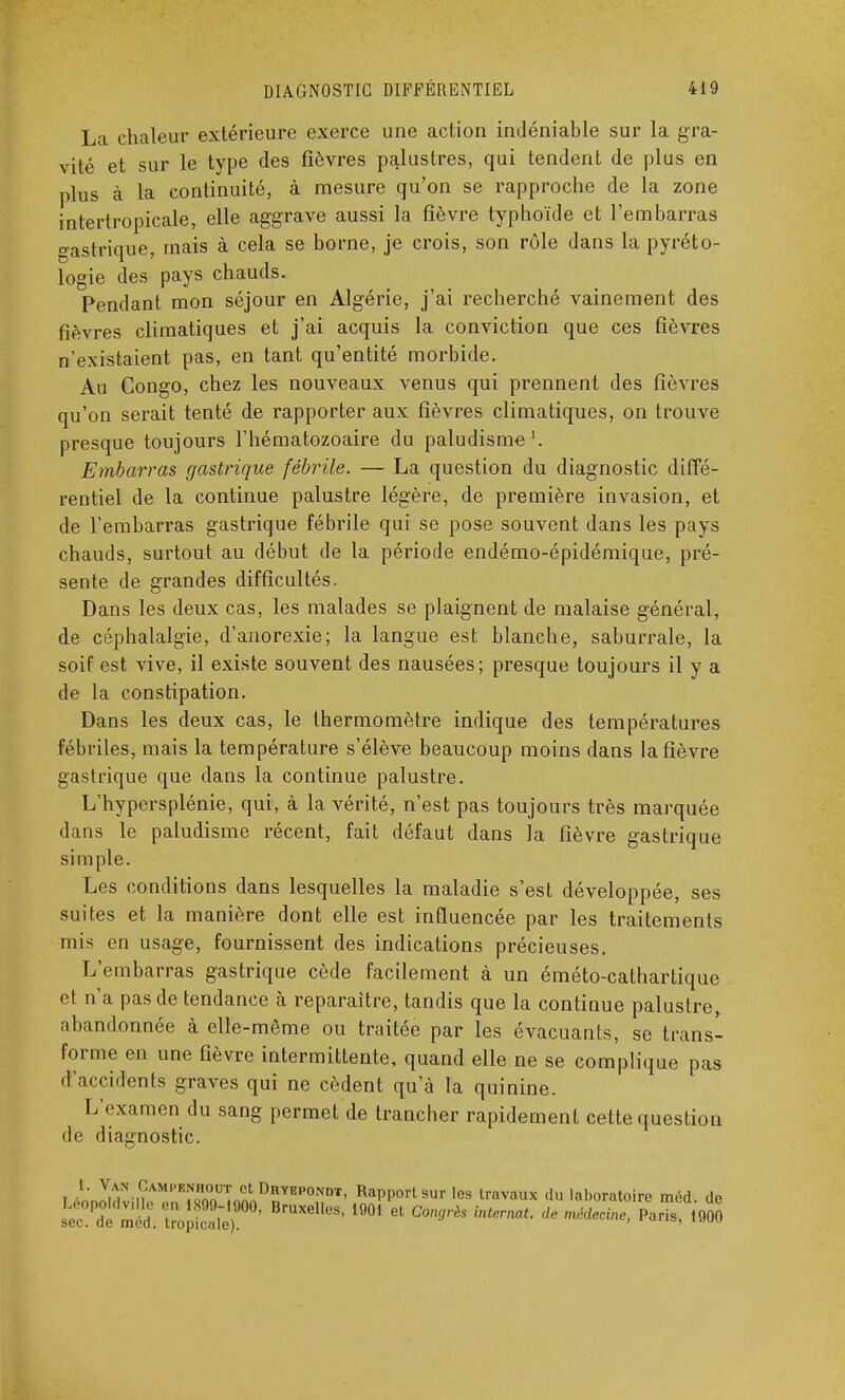 La chaleur extérieure exerce une action indéniable sur la gra- vité et sur le type des fièvres palustres, qui tendent de plus en plus à la continuité, à mesure qu'on se rapproche de la zone intertropicale, elle aggrave aussi la fièvre typhoïde et l'embarras gastrique, mais à cela se borne, je crois, son rôle dans la pyréto- logie des pays chauds. Pendant mon séjour en Algérie, j'ai recherché vainement des fièvres climatiques et j'ai acquis la conviction que ces fièvres n'existaient pas, en tant qu'entité morbide. Au Congo, chez les nouveaux venus qui prennent des fièvres qu'on serait tenté de rapporter aux fièvres climatiques, on trouve presque toujours l'hématozoaire du paludisme1. Embarras gastrique fébrile. — La question du diagnostic diffé- rentiel de la continue palustre légère, de première invasion, et de l'embarras gastrique fébrile qui se pose souvent dans les pays chauds, surtout au début de la période endémo-épidémique, pré- sente de grandes difficultés. Dans les deux cas, les malades se plaignent de malaise général, de céphalalgie, d'anorexie; la langue est blanche, saburrale, la soif est vive, il existe souvent des nausées; presque toujours il y a de la constipation. Dans les deux cas, le thermomètre indique des températures fébriles, mais la température s'élève beaucoup moins dans la fièvre gastrique que dans la continue palustre. L'hypersplénie, qui, à la vérité, n'est pas toujours très marquée dans le paludisme récent, fait défaut dans la fièvre gastrique si m pie. Les conditions dans lesquelles la maladie s'est développée, ses suites et la manière dont elle est influencée par les traitements mis en usage, fournissent des indications précieuses. L'embarras gastrique cède facilement à un éméto-cathartique et n'a pas de tendance à reparaître, tandis que la continue palustre, abandonnée à elle-même ou traitée par les évacuants, se trans- forme en une fièvre intermittente, quand elle ne se complique paa d'accidents graves qui ne cèdent qu'à la quinine. L'examen du sang permet de trancher rapidement cette question de diagnostic. i •LnMN MAMI>KrZUTa^DnYE,'0NDT' RaPP°rt sur les travaux du laboratoire méd. de sk^ïx?* ei,es'1901 et con,jrès internat-deMe-paris' ,9o°