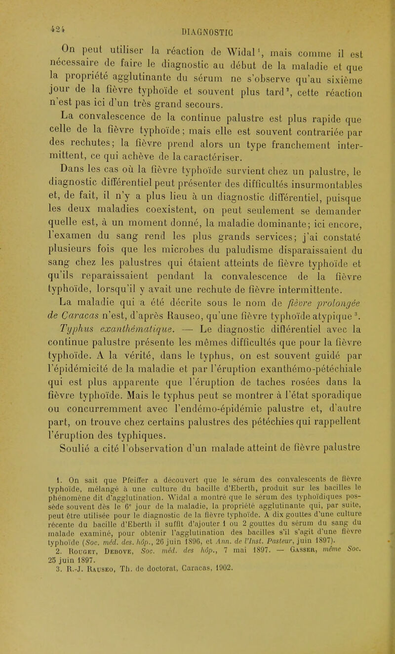 On peut utiliser la réaction de Widal1, mais comme il est nécessaire de faire le diagnostic au début de la maladie et que la propriété agglutinante du sérum ne s'observe qu'au sixième jour de la fièvre typhoïde et souvent plus tard4, cette réaction n'est pas ici d'un très grand secours. La convalescence de la continue palustre est plus rapide que celle de la fièvre typhoïde ; mais elle est souvent contrariée par des rechutes; la fièvre prend alors un type franchement inter- mittent, ce qui achève de la caractériser. Dans les cas où la fièvre typhoïde survient chez un palustre, le diagnostic différentiel peut présenter des difficultés insurmontables et, de fait, il n'y a plus lieu à un diagnostic différentiel, puisque les deux maladies coexistent, on peut seulement se demander quelle est, à un moment donné, la maladie dominante; ici encore, l'examen du sang rend les plus grands services; j'ai constaté plusieurs fois que les microbes du paludisme disparaissaient du sang chez les palustres qui étaient atteints de fièvre typhoïde et qu'ils reparaissaient pendant la convalescence de la fièvre typhoïde, lorsqu'il y avait une rechute de fièvre intermittente. La maladie qui a été décrite sous le nom de fièvre prolongée de Caracas n'est, d'après Rauseo, qu'une fièvre typhoïde atypique \ Typhus exanthématique. — Le diagnostic différentiel avec la continue palustre présente les mêmes difficultés que pour la fièvre typhoïde. A la vérité, dans le typhus, on est souvent guidé par l'épidémicité de la maladie et par l'éruption exanthémo-pétéchiale qui est plus apparente que l'éruption de taches rosées dans la fièvre typhoïde. Mais le typhus peut se montrer à l'état sporadique ou concurremment avec l'endémo-épidémie palustre et, d'autre part, on trouve chez certains palustres des pétéchiesqui rappellent 1'éruplion des typhiques. Soulié a cité l'observation d'un malade atteint de fièvre palustre 1. On sait que PfeilTer a découvert que le sérum des convalescents de lièvre typhoïde, mélangé à une culture du bacille d'Eberth, produit sur les bacilles le phénomène dit d'agglutination. Widal a montré que le sérum des typhoïdiques pos- sède souvent dès le 0e jour de la maladie, la propriété agglutinante qui, par suite, peut être utilisée pour le diagnostic de la (lèvre typhoïde. A dix gouttes d'une culture récente du bacille d'Eberth il suffit d'ajouter 1 ou 2 gouttes du sérum du sang du malade examiné, pour obtenir l'agglutination des bacilles s'il s'agit d'une fièvre typhoïde (Soc. méd. des. hôp., 2G juin 18%, et Aim. de VInst. Pasteur, juin 1897). 2. Rouget, Debove, Soc. méd. des hôp., 7 mai 1897. — Gasser, même Soc. 25 juin 1897.