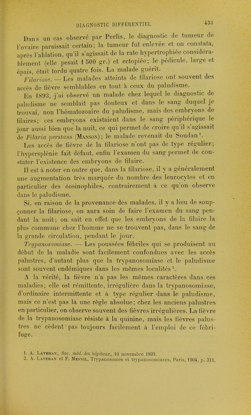 Dans un cas observé par Perlis, le diagnostic de tumeur de l'ovaire paraissait certain ; la tumeur fut enlevée et on constata, après l'ablation, qu'il s'agissait de la rate hypertrophiée considéra- blement (elle pesait 1 500 gr.j et ectopiée; le pédicule, large et épais, était tordu quatre fois. La malade guérit. FUariose. — Les malades atteints de filariose ont souvent des accès de fièvre semblables en tout à ceux du paludisme. En 1893, j'ai observé un malade chez lequel le diagnostic de paludisme ne semblait pas douteux et dans le sang duquel je trouvai, non l'hématozoaire du paludisme, mais des embryons de filaires; ces embryons existaient dans le sang périphérique le jour aussi bien que la nuit, ce qui permet de croire qu'il s'agissait de Filaria perstans (Manson) ; le malade revenait du Soudan1. Les accès de fièvre de la filariose n'ont pas de type régulier; l'hypersplénie fait défaut, enfin l'examen du sang permet de con- stater l'existence des embryons de filaire. 11 est à noter en outre que, dans la filariose, il y a généralement une augmentation très marquée du nombre des leucocytes et en particulier des éosinophiles, contrairement à ce qu'on observe dans le paludisme. Si, en raison de la provenance des malades, il y a lieu de soup- çonner la filariose, on aura soin de faire l'examen du sang pen- dant la nuit; on sait en effet que les embryons de la filaire la plus commune chez l'homme ne se trouvent pas, dans le sang de la grande circulation, pendant le jour. Trypanosomiase. — Les poussées fébriles qui se produisent au début de la maladie sont facilement confondues avec les accès palustres, d'autant plus que la trypanosomiase et le paludisme sont souvent endémiques dans les mêmes localités '2. A la vérité, la fièvre n'a pas les mêmes caractères dans ces maladies; elle est rémittente, irrégulière dans la trypanosomiase, d'ordinaire intermittente et à type régulier dans le paludisme, mais ce n'est pas là une règle absolue; chez les anciens palustres en particulier, on observe souvent des fièvres irrégulières. La fièvre de la trypanosomiase résiste à la quinine, mais les fièvres palus- tres ne cèdent pas toujours facilement à l'emploi de ce fébri- fuge. 1. A. Laveran, Soc. méd. des hôpitaux, 10 novembre 1803. 2. A. Laveran et F. Mesnil, Trypanosonies cl trypanosomiases, Paris. 1004. p. 311.