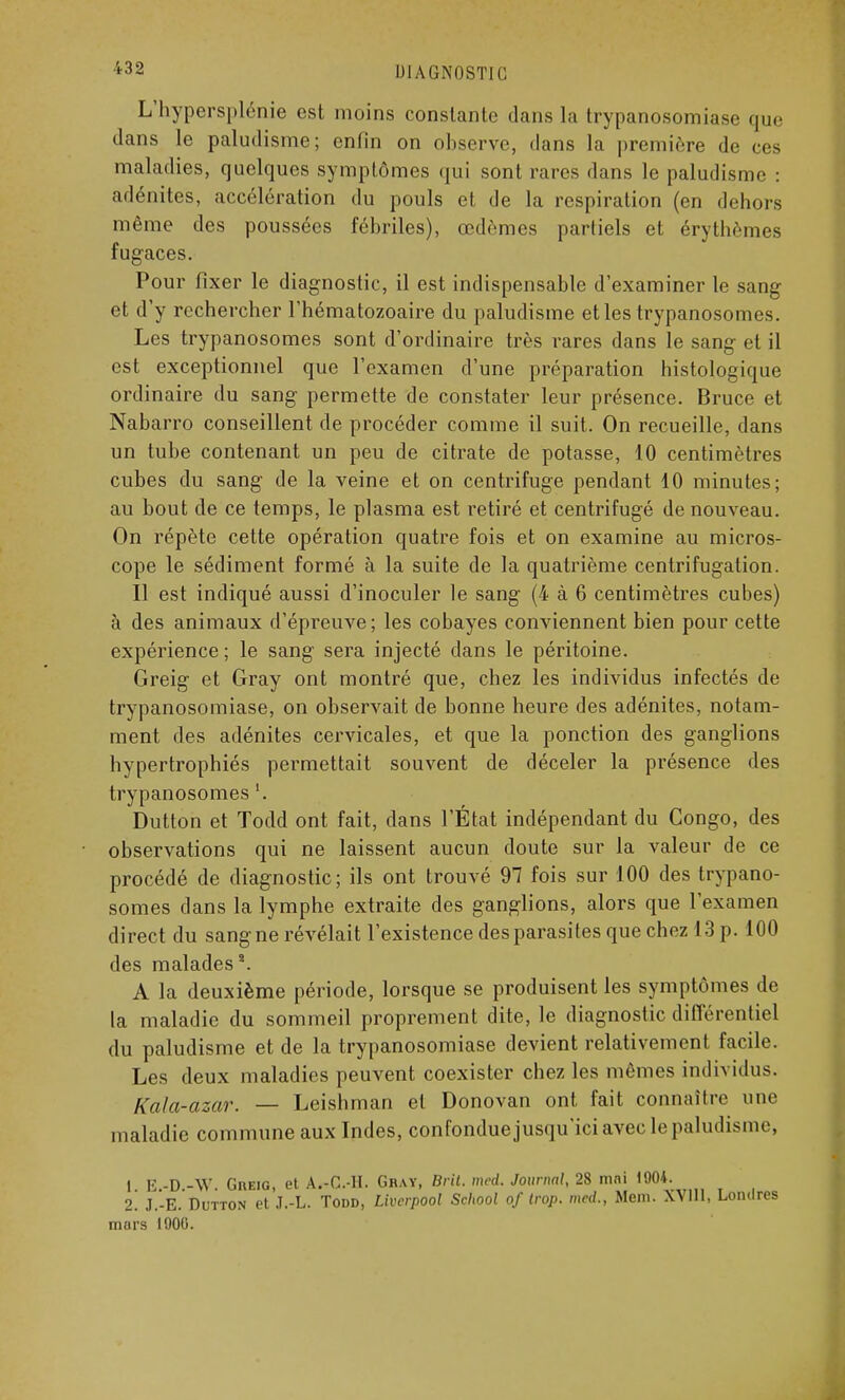 L'hypersplénie est moins constante dans la trypanosomiase que dans le paludisme; enfin on observe, dans la première de ces maladies, quelques symptômes qui sont rares dans le paludisme : adénites, accélération du pouls et de la respiration (en dehors même des poussées fébriles), œdèmes partiels et érythèmes fugaces. Pour fixer le diagnostic, il est indispensable d'examiner le sang et d'y rechercher l'hématozoaire du paludisme et les trypanosomes. Les trypanosomes sont d'ordinaire très rares dans le sang et il est exceptionnel que l'examen d'une préparation histologique ordinaire du sang permette de constater leur présence. Bruce et Nabarro conseillent de procéder comme il suit. On recueille, dans un tube contenant un peu de citrate de potasse, 10 centimètres cubes du sang de la veine et on centrifuge pendant 10 minutes; au bout de ce temps, le plasma est retiré et centrifugé de nouveau. On répète cette opération quatre fois et on examine au micros- cope le sédiment formé à la suite de la quatrième centrifugation. Il est indiqué aussi d'inoculer le sang (4 à 6 centimètres cubes) à des animaux d'épi'euve; les cobayes conviennent bien pour cette expérience; le sang sera injecté dans le péritoine. Greig et Gray ont montré que, chez les individus infectés de trypanosomiase, on observait de bonne heure des adénites, notam- ment des adénites cervicales, et que la ponction des ganglions hypertrophiés permettait souvent de déceler la présence des trypanosomes '. Dutton et Todd ont fait, dans l'État indépendant du Congo, des observations qui ne laissent aucun doute sur la valeur de ce procédé de diagnostic; ils ont trouvé 97 fois sur 100 des trypano- somes clans la lymphe extraite des ganglions, alors que l'examen direct du sang ne révélait l'existence des parasites que chez 13 p. 100 des malades2. A la deuxième période, lorsque se produisent les symptômes la maladie du sommeil proprement dite, le diagnostic différentiel du paludisme et de la trypanosomiase devient relativement facile. Les deux maladies peuvent coexister chez les mêmes individus. Kala-azar. — Leishman et Donovan ont fait connaître une maladie commune aux Indes, confondue jusqu'ici avec le paludisme. I E.-D.-W. Gheig, et A.-C.-H. Gray, Brit. med. Journal, 28 mai 1904. 2. J.-E. Dutton et J.-L. Todd, Livcrpool School of trop, med., Meni. XVI11, Londres mors 1900.