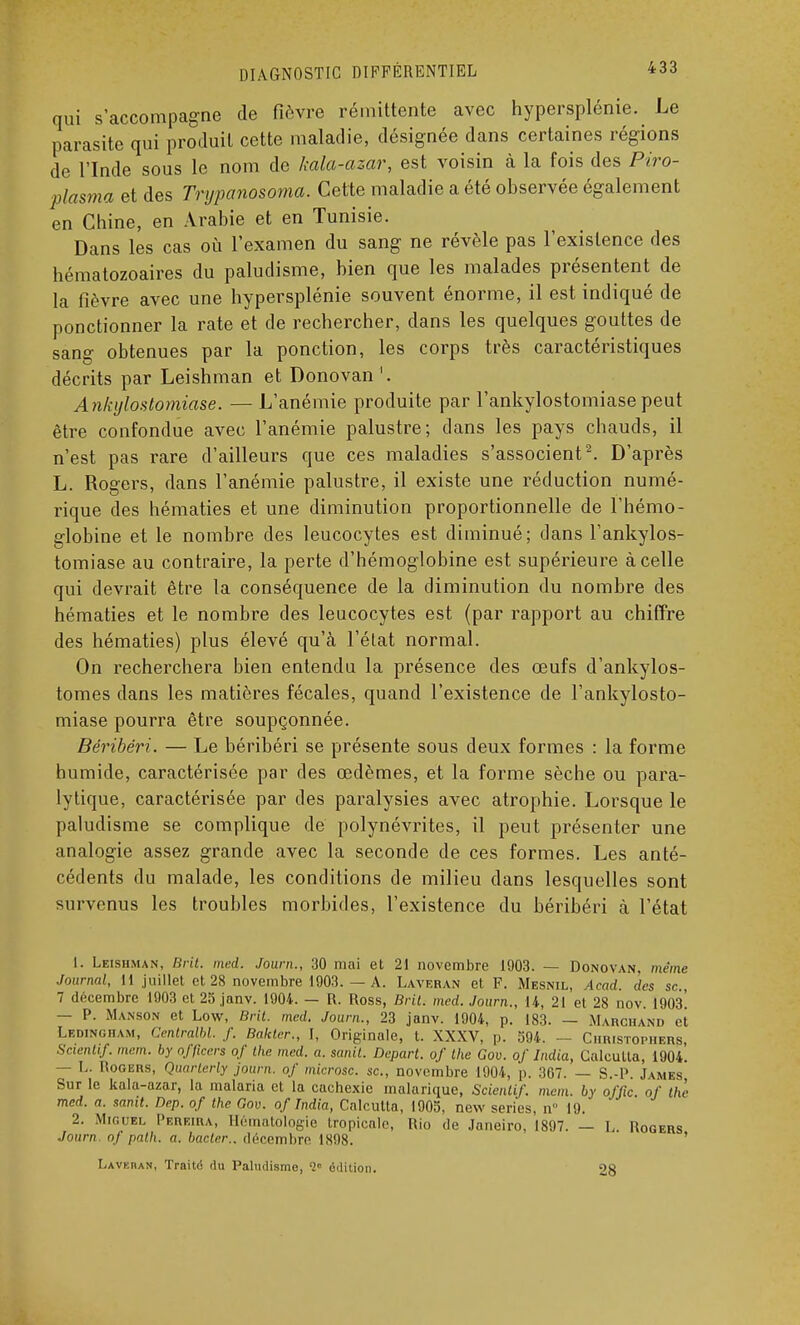 qui s'accompagne de fièvre rémittente avec hypersplénie. Le parasite qui produit cette maladie, désignée dans certaines régions de l'Inde sous le nom de kala-azar, est voisin à la fois des Piro- plasma et des Trypanosoma. Cette maladie a été observée également en Chine, en Arabie et en Tunisie. Dans les cas où l'examen du sang ne révèle pas l'existence des hématozoaires du paludisme, bien que les malades présentent de la fièvre avec une hypersplénie souvent énorme, il est indiqué de ponctionner la rate et de rechercher, dans les quelques gouttes de sang obtenues par la ponction, les corps très caractéristiques décrits par Leishman et Donovan '. Ankylostomiase. — L'anémie produite par l'ankylostomiasepeut être confondue avec l'anémie palustre; dans les pays chauds, il n'est pas rare d'ailleurs que ces maladies s'associent2. D'après L. Rogers, dans l'anémie palustre, il existe une réduction numé- rique des hématies et une diminution proportionnelle de l'hémo- globine et le nombre des leucocytes est diminué; dans l'ankylos- tomiase au contraire, la perte d'hémoglobine est supérieure à celle qui devrait être la conséquence de la diminution du nombre des hématies et le nombre des leucocytes est (par rapport au chiffre des hématies) plus élevé qu'à l'état normal. On recherchera bien entendu la présence des œufs d'ankylos- tomes dans les matières fécales, quand l'existence de l'ankylosto- miase pourra être soupçonnée. Béribéri. — Le béribéri se présente sous deux formes : la forme humide, caractérisée par des œdèmes, et la forme sèche ou para- lytique, caractérisée par des paralysies avec atrophie. Lorsque le paludisme se complique de polynévrites, il peut présenter une analogie assez grande avec la seconde de ces formes. Les anté- cédents du malade, les conditions de milieu dans lesquelles sont survenus les troubles morbides, l'existence du béribéri à l'état 1. Leishman, Brit. med. Jown., 30 mai et 21 novembre 1903. — Donovan, même Journal, Il juillet et 28 novembre 1903. — A. Laveran et F. Mesnil, Acad. des se., 7 décembre 1903 et 25 janv. 1904. — R. Ross, Bril. med. Journ,, 14, 21 et 28 nov. 1903. — P. Manson et Low, Brit. med. Journ., 23 janv. 1904, p. 183. — Marchand et Ledingham, Centralbl. f. Bakter., I, Originale, t. XXXV, p. 594. — Christopiiers, Scientif. mem. by offleers of Ihc med. a. sanit. Départ, of the Gov. of India, Calcutta, 1904. — L. Rogers, Quarterly journ. of microsc. se, novembre 1904, p. 367. — S.-P James Sur le kala-azar, la malaria et la cachexie malarique, Scientif. mem. by offic. of the med. a. sanit. Dep. of the Gov. of India, Calcutta, 1905, new séries, n° 19. 2. Miguel Pereira, Hématologie tropicale, Rio de Janeiro, 1897. — L. Rogers Journ. of pal.h. a. bacter.. décembre 1898. IjAVKnAN, Traita du Paludisme, édition. 28