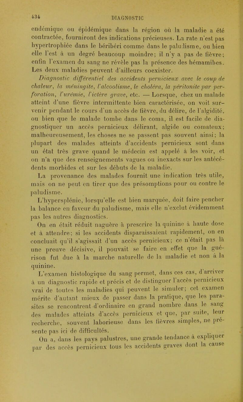 endémique ou épidémique dans la région où la maladie a été contractée, fourniront des indications précieuses. La rate n'est pas hypertrophiée dans le béribéri comme dans le paludisme, ou bien elle l'est à un degré beaucoup moindre; il n'y a pas de fièvre; enfin l'examen du sang ne révèle pas la présence des hémamibes. Les deux maladies peuvent d'ailleurs coexister. Diagnostic différentiel des accidents pernicieux avec le coup de chaleur, la méningite, l'alcoolisme, le choléra, la péritonite par per- foration, Curémie, l'ictère grave, etc. — Lorsque, chez un malade atteint d'une fièvre intermittente bien caractérisée, on voit sur- venir pendant le cours d'un accès de fièvre, du délire, de l'algidité, ou bien que le malade tombe dans le coma, il est facile de dia- gnostiquer un accès pernicieux délirant, algide ou comateux; malheureusement, les choses ne se passent pas souvent ainsi; la plupart des malades atteints d'accidents pernicieux sont dans un état très grave quand le médecin est appelé à les voir, et on n'a que des renseignements vagues ou inexacts sur les antécé- dents morbides et sur les débuts de la maladie. La provenance des malades fournit une indication très utile, mais on ne peut en tirer que des présomptions pour ou contre le paludisme. L'hypersplénie, lorsqu'elle est bien marquée, doit faire pencher la balance en faveur du paludisme, mais elle n'exclut évidemment pas les autres diagnostics. On en était réduit naguère à prescrire la quinine à haute dose et à attendre; si les accidents disparaissaient rapidement, on en concluait qu'il s'agissait d'un accès pernicieux; ce n'était pas là une preuve décisive, il pouvait se faire en effet que la gué- rison fut due à la marche naturelle de la maladie et non à la quinine. L'examen histologique du sang permet, dans ces cas, d'arriver à un diagnostic rapide et précis et de distinguer l'accès pernicieux vrai de toutes les maladies qui peuvent le simuler; cet examen nu rite d'autant mieux de passer clans la pratique, que les para- sites se rencontrent d'ordinaire en grand nombre dans le sang des malades atteints d'accès pernicieux et que, par suite, leur recherche, souvent laborieuse dans les fièvres simples, ne pré- sente pas ici de difficultés. On a, dans les pays palustres, une grande tendance à expliquer par des accès pernicieux tous les accidents graves dont la cause