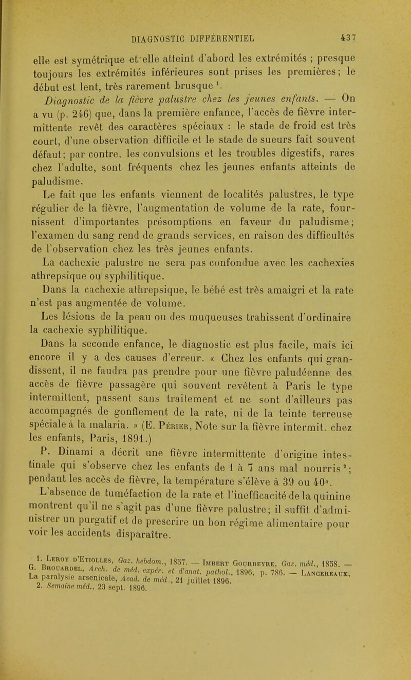 elle est symétrique et elle atteint d'abord les extrémités ; presque toujours les extrémités inférieures sont prises les premières; le début est lent, très rarement brusque '. Diagnostic de la fièvre palustre chez les jeunes enfants. — On a vu (p. 246) que, dans la première enfance, l'accès de fièvre inter- mittente revêt des caractères spéciaux : le stade de froid est très court, d'une observation difficile et le stade de sueurs fait souvent défaut; par contre, les convulsions et les troubles digestifs, rares chez l'adulte, sont fréquents chez les jeunes enfants atteints de paludisme. Le fait que les enfants viennent de localités palustres, le type régulier de la fièvre, l'augmentation de volume de la rate, four- nissent d'importantes présomptions en faveur du paludisme; l'examen du sang rend de grands services, en raison des difficultés de l'observation chez les très jeunes enfants. La cachexie palustre ne sera pas confondue avec les cachexies athrepsique ou syphilitique. Dans la cachexie athrepsique, le bébé est très amaigri et la rate n'est pas augmentée de volume. Les lésions de la peau ou des muqueuses trahissent d'ordinaire la cachexie syphilitique. Dans la seconde enfance, le diagnostic est plus facile, mais ici encore il y a des causes d'erreur. « Chez les enfants qui gran- dissent, il ne faudra pas prendre pour une fièvre paludéenne des accès de fièvre passagère qui souvent revêtent à Paris le type intermittent, passent sans traitement et ne sont d'ailleurs pas accompagnés de gonflement de la rate, ni de la teinte terreuse spéciale à la malaria. » (E. Périkr, Note sur la fièvre intermit. chez les enfants, Paris, 1891.) P. Dinami a décrit une fièvre intermittente d'origine intes- tinale qui s'observe chez les enfants de 1 à 7 ans mal nourris 2 ; pendant les accès de fièvre, la température s'élève à 39 ou 40°. L'absence de tuméfaction de la rate et l'inefficacité de la quinine montrent qu'il ne s'agit pas d'une fièvre palustre; il suffit d'admi- nistrer un purgatif et de prescrire un bon régime alimentaire pour voir les accidents disparaître. 1. Leroy d'Btiollbs, Oaz. hebdom., 1857. - Imbert Gourbeyre, Gaz. méd., 1858. - G. Broimrdel, Arch. de méd. expér. et d'anal, pathol., 1896, p. 786. - Lancereaux La^paralys.e arsenicale, Acad. de méd., 21 juillet 1896. lancereaux, 2. Semaine méd., 23 sept. 1896.