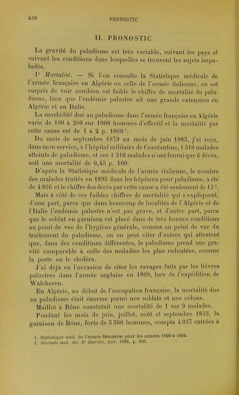 II. PRONOSTIC La gravité du paludisme est très variable, suivant les pays et suivant les conditions dans lesquelles se trouvent les sujets impa- ludés. 1° Mortalité. — Si l'on consulte la Statistique médicale de l'armée française en Algérie ou celle de l'armée italienne, on est surpris de voir combien est faible le chiffre de mortalité du palu- disme, bien que l'endémie palustre ait une grande extension en Algérie et en Italie. La morbidité due au paludisme dans l'armée française en Algérie varie de 100 à 200 sur 1000 hommes d'effectif et la mortalité par cette cause est de 1 à 2 p. 1000 '. Du mois de septembre 1879 au mois de juin 1883, j'ai reçu, dans mon service, à l'hôpital militaire de Constantine, 1 310 malades atteints de paludisme, et ces 1 310 malades n'ont fourni que 6 décès, soit une mortalité de 0,45 p. 100. D'après la Statistique médicale de l'armée italienne, le nombre des malades traités en 1895 dans les hôpitaux pour paludisme, a été de 4 856 et le chiffre des décès par cette cause a été seulement de 132. Mais à côté de ces faibles chiffres de mortalité qui s'expliquent, d'une part, parce que dans beaucoup de localités de l'Algérie et de l'Italie l'endémie palustre n'est pas grave, et d'autre part, parce que le soldat en garnison est placé dans de très bonnes conditions au point de vue de l'hygiène générale, comme au point de vue du traitement du paludisme, on en peut citer d'autres qui attestent que, dans des conditions différentes, le paludisme prend une gra- vité comparable à celle des maladies les plus redoutées, comme la peste ou le choléra. J'ai déjà eu l'occasion de citer les ravages faits par les fièvres palustres dans l'armée anglaise en 1809, lors de l'expédition de Walcheren. En Algérie, au début de l'occupation française, la mortalité due au paludisme était énorme parmi nos soldats et nos colons. Maillot à Bône constatait une mortalité de 1 sur 9 malades. Pendant les mois de juin, juillet, août et septembre 1833, la garnison de Bône, forte de 5 500 hommes, compta 4 097 entrées à 1. Statistique inéd. de l'armée française pour les années 1890 à 1894. 2. Giornale med. del. fi Esercito, nov. 1890, p. 900.