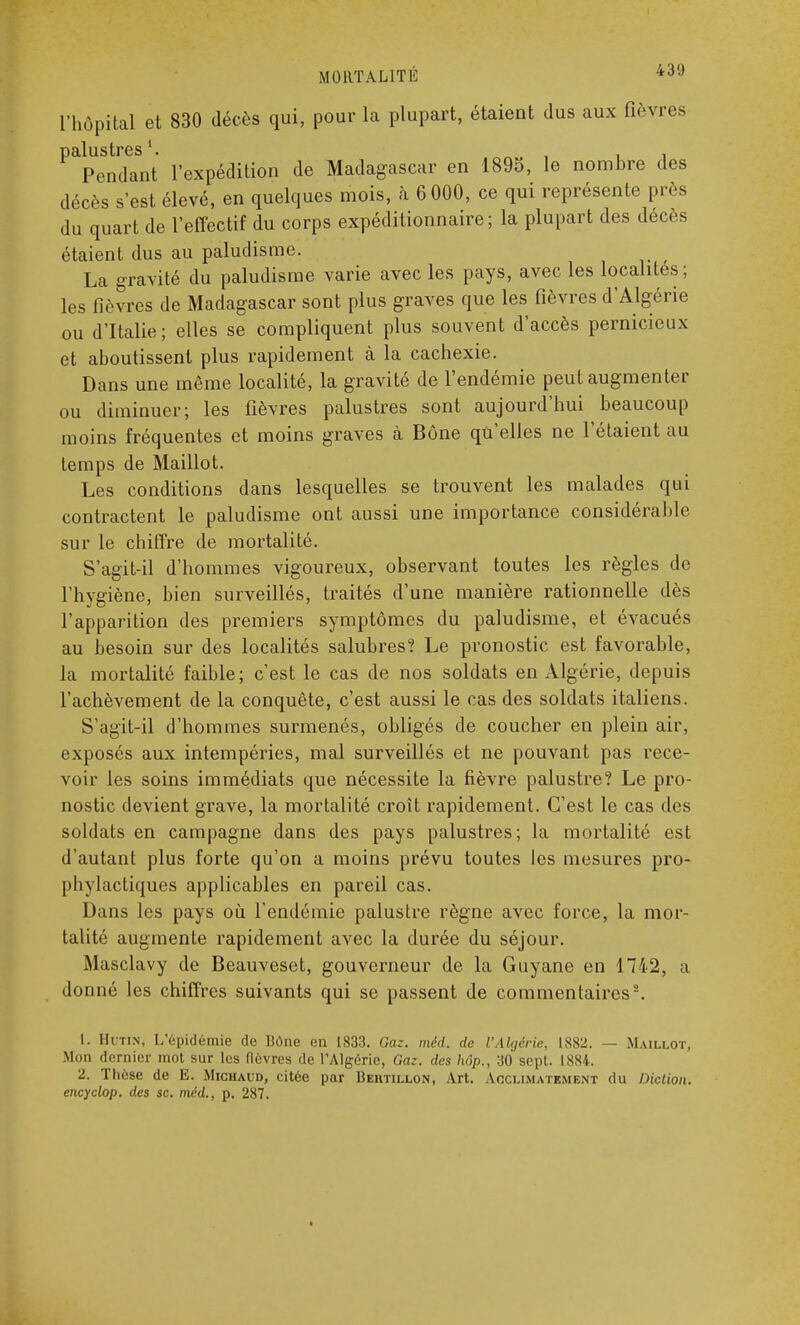 MORTALITÉ 43'J l'hôpital et 830 décès qui, pour la plupart, étaient dus aux fièvres palustres1. , . , Pendant l'expédition de Madagascar en 1895, le nombre des décès s'est élevé, en quelques mois, à 6 000, ce qui représente près du quart de l'effectif du corps expéditionnaire; la plupart des décès étaient dus au paludisme. La gravité du paludisme varie avec les pays, avec les localités ; les fièvres de Madagascar sont plus graves que les fièvres d'Algérie ou d'Italie; elles se compliquent plus souvent d'accès pernicieux et aboutissent plus rapidement à la cachexie. Dans une môme localité, la gravité de l'endémie peut augmenter ou diminuer; les fièvres palustres sont aujourd'hui beaucoup moins fréquentes et moins graves à Bône qu'elles ne l'étaient au temps de Maillot. Les conditions dans lesquelles se trouvent les malades qui contractent le paludisme ont aussi une importance considérable sur le chiffre de mortalité. S'agit-il d'hommes vigoureux, observant toutes les règles de l'hygiène, bien surveillés, traités d'une manière rationnelle dès l'apparition des premiers symptômes du paludisme, et évacués au besoin sur des localités salubres? Le pronostic est favorable, la mortalité faible; c'est le cas de nos soldats en Algérie, depuis l'achèvement de la conquête, c'est aussi le cas des soldats italiens. S'agit-il d'hommes surmenés, obligés de coucher en plein air, exposés aux intempéries, mal surveillés et ne pouvant pas rece- voir les soins immédiats que nécessite la fièvre palustre? Le pro- nostic devient grave, la mortalité croît rapidement. C'est le cas des soldats en campagne dans des pays palustres; la mortalité est d'autant plus forte qu'on a moins prévu toutes les mesures pro- phylactiques applicables en pareil cas. Dans les pays où l'endémie palustre règne avec force, la mor- talité augmente rapidement avec la durée du séjour. Masclavy de Beauveset, gouverneur de la Guyane en 1742, a donné les chiffres suivants qui se passent de commentaires2. 1. Hutin, L'épidémie de Bône en 1833. Gaz. méd. de l'Algérie, 1882. — Maillot, Mon dernier mot sur les fièvres de l'Algérie, Gaz. des hôp., 30 sept. 1884. 2. Thèse de E. Michaud, citée par Behtillon, Art. Acclimatement du Diction, encyclop. des se. méd., p. 287.