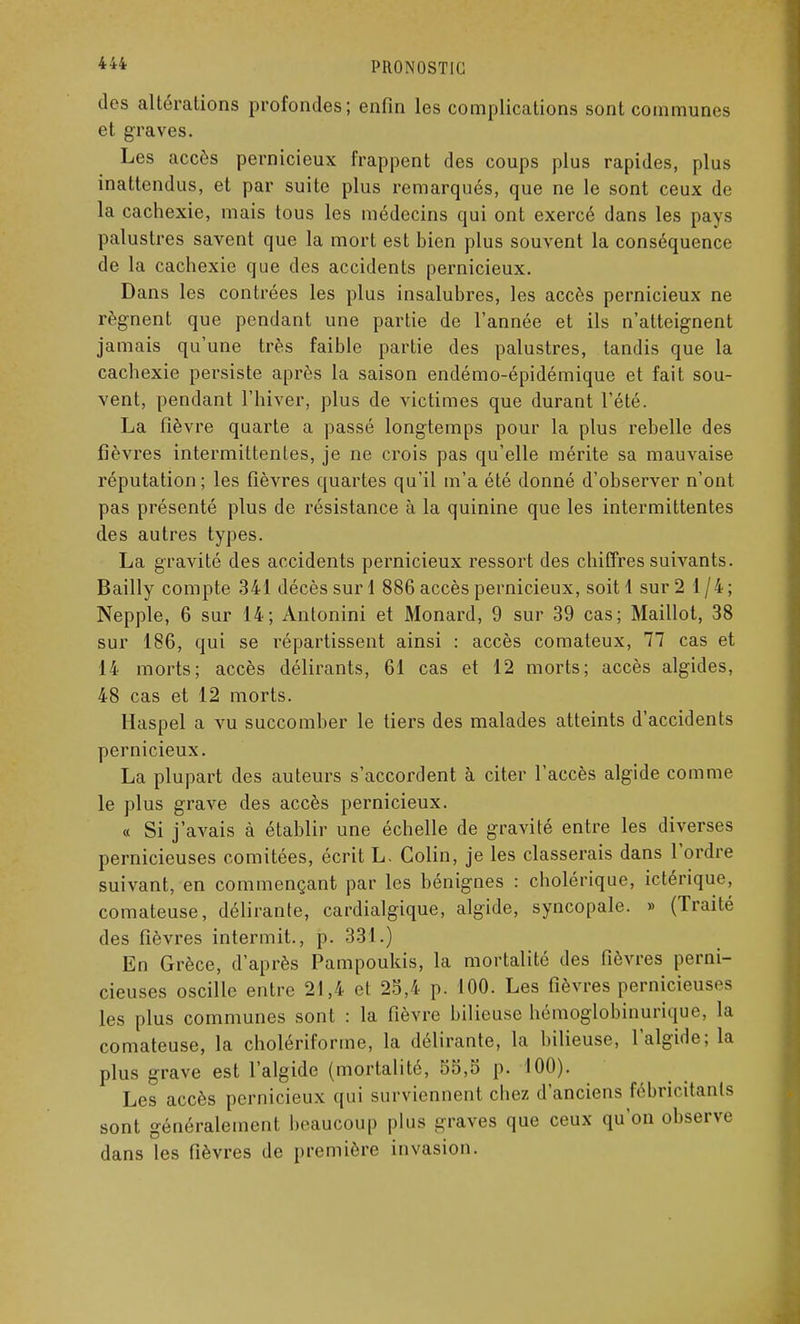 des altérations profondes; enfin les complications sont communes et graves. Les accès pernicieux frappent des coups plus rapides, plus inattendus, et par suite plus remarqués, que ne le sont ceux de la cachexie, mais tous les médecins qui ont exercé dans les pays palustres savent que la mort est bien plus souvent la conséquence de la cachexie que des accidents pernicieux. Dans les contrées les plus insalubres, les accès pernicieux ne régnent que pendant une partie de l'année et ils n'atteignent jamais qu'une très faible partie des palustres, tandis que la cachexie persiste après la saison endémo-épidémique et fait sou- vent, pendant l'hiver, plus de victimes que durant l'été. La fièvre quarte a passé longtemps pour la plus rebelle des fièvres intermittentes, je ne crois pas qu'elle mérite sa mauvaise réputation ; les fièvres quartes qu'il m'a été donné d'observer n'ont pas présenté plus de résistance à la quinine que les intermittentes des autres types. La gravité des accidents pernicieux ressort des chiffres suivants. Bailly compte 341 décès sur 1 886 accès pernicieux, soit 1 sur 2 1/4; Nepple, 6 sur 14; Antonini et Monard, 9 sur 39 cas; Maillot, 38 sur 186, qui se impartissent ainsi : accès comateux, 77 cas et 14 morts; accès délirants, 61 cas et 12 morts; accès algides, 48 cas et 12 morts. Haspel a vu succomber le tiers des malades atteints d'accidents pernicieux. La plupart des auteurs s'accordent à citer l'accès algide comme le plus grave des accès pernicieux. « Si j'avais à établir une échelle de gravité entre les diverses pernicieuses comitées, écrit L. Colin, je les classerais dans l'ordre suivant, en commençant par les bénignes : cholérique, ictérique, comateuse, délirante, cardialgique, algide, syncopale. » (Traité des fièvres intermit., p. 331.) En Grèce, d'après Pampoukis, la mortalité des fièvres perni- cieuses oscille entre 21,4 et 25,4 p. 100. Les fièvres pernicieuse les plus communes sont : la fièvre bilieuse hémoglobinurique, la comateuse, la cholériforme, la délirante, la bilieuse, l'algide; la plus grave est l'algide (mortalité, 55,5 p. 100). Les accès pernicieux qui surviennent chez d'anciens fébricitanls sont généralement beaucoup plus graves que ceux qu'on observe dans les fièvres de première invasion.