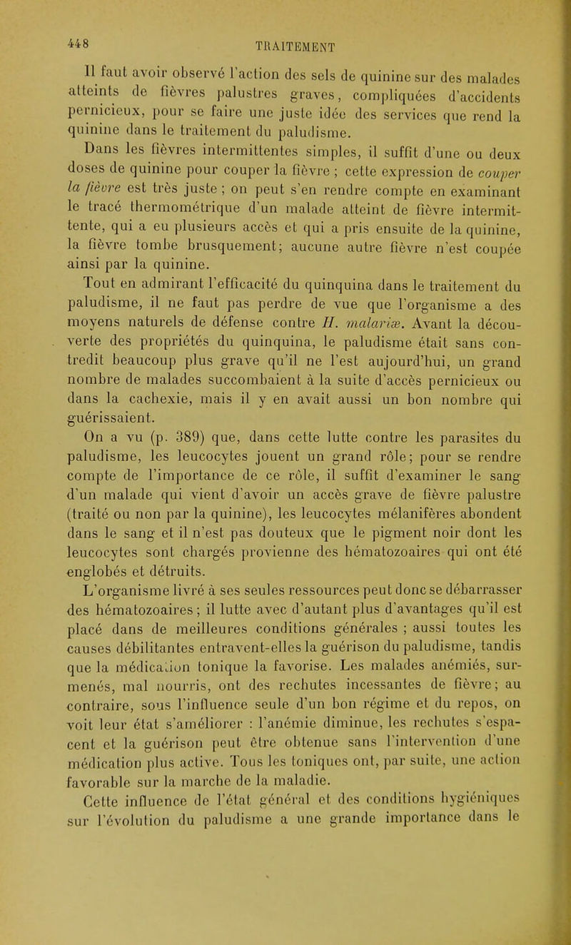 Il faut avoir observé l'action des sels de quinine sur des malades atteints de fièvres palustres graves, compliquées d'accidents pernicieux, pour se faire une juste idée des services que rend la quinine dans le traitement du paludisme. Dans les fièvres intermittentes simples, il suffit d'une ou deux doses de quinine pour couper la fièvre ; cette expression de couper la fièvre est très juste ; on peut s'en rendre compte en examinant le tracé thermométrique d'un malade atteint de fièvre intermit- tente, qui a eu plusieurs accès et qui a pris ensuite de la quinine, la fièvre tombe brusquement; aucune autre fièvre n'est coupée ainsi par la quinine. Tout en admirant l'efficacité du quinquina dans le traitement du paludisme, il ne faut pas perdre de vue que l'organisme a des moyens naturels de défense contre H. malarias. Avant la décou- verte des propriétés du quinquina, le paludisme était sans con- tredit beaucoup plus grave qu'il ne l'est aujourd'hui, un grand nombre de malades succombaient à la suite d'accès pernicieux ou dans la cachexie, mais il y en avait aussi un bon nombre qui guérissaient. On a vu (p. 389) que, dans cette lutte contre les parasites du paludisme, les leucocytes jouent un grand rôle; pour se rendre compte de l'importance de ce rôle, il suffit d'examiner le sang d'un malade qui vient d'avoir un accès grave de fièvre palustre (traité ou non par la quinine), les leucocytes mélanifères abondent dans le sang et il n'est pas douteux que le pigment noir dont les leucocytes sont chargés provienne des hématozoaires qui ont été englobés et détruits. L'organisme livré à ses seules ressources peut donc se débarrasser des hématozoaires ; il lutte avec d'autant plus d'avantages qu'il est placé dans de meilleures conditions générales ; aussi toutes les causes débilitantes entravent-elles la guérison du paludisme, tandis que la médication tonique la favorise. Les malades anémiés, sur- menés, mal nourris, ont des rechutes incessantes de fièvre; au contraire, sous l'influence seule d'un bon régime et du repos, on voit leur état s'améliorer : l'anémie diminue, les rechutes s'espa- cent et la guérison peut être obtenue sans l'intervention d'une médication plus active. Tous les Ioniques ont, par suite une action favorable sur la marche de la maladie. Cette influence de l'état général et des conditions hygiéniques sur l'évolution du paludisme a une grande importance dans le