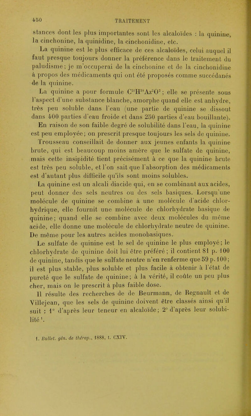 stances dont les plus importantes sont les alcaloïdes : la quinine, la cinchonine, la quinidine, la cinchonidine, etc. La quinine est le plus efficace de ces alcaloïdes, celui auquel il faut presque toujours donner la préférence dans le traitement du paludisme; je m'occuperai de la cinchonine et de la cinchonidine à propos des médicaments qui ont été proposés comme succédanés de la quinine. La quinine a pour formule C20H2/fAz2O2 ; elle se présente sous l'aspect d'une substance blanche, amorphe quand elle est anhydre, très peu soluble dans l'eau (une partie de quinine se dissout dans 400 parties d'eau froide et dans 250 parties d'eau bouillante). En raison de son faible degré de solubilité dans l'eau, la quinine est peu employée; on prescrit presque toujours les sels de quinine. Trousseau conseillait de donner aux jeunes enfants la quinine brute, qui est beaucoup moins amère que le sulfate de quinine, mais cette insipidité tient précisément à ce que la quinine brute est très peu soluble, et l'on sait que l'absorption des médicaments est d'autant plus difficile qu'ils sont moins solubles. La quinine est un alcali diacide qui, en se combinant aux acides, peut donner des sels neutres ou des sels basiques. Lorsqu'une molécule de quinine se combine à une molécule d'acide chlor- hydrique, elle fournit une molécule de chlorhydrate basique de quinine; quand elle se combine avec deux molécules du même acide, elle donne une molécule de chlorhydrate neutre de quinine. De même pour les autres acides monobasiques. Le sulfate de quinine est le sel de quinine le plus employé; le chlorhydrate de quinine doit lui être préféré ; il contient 81 p. 100 de quinine, tandis que le sulfate neutre n'en renferme que 59 p. 100 ; il est plus stable, plus soluble et plus facile à obtenir à l'état de pureté que le sulfate de quinine; à la vérité, il coûte un peu plus cher, mais on le prescrit à plus faible dose. Il résulte des recherches de de Beurmann, de Regnault et de Villejean, que les sels de quinine doivent être classés ainsi qu'il suit : 4° d'après leur teneur en alcaloïde; 2° d'après leur solubi- lité1. 1. Bullct. gén. de thérap., 1888, t. CX1V.