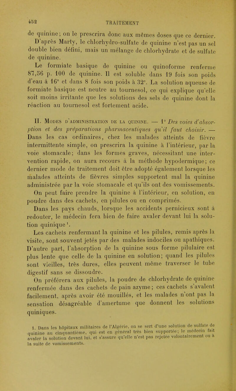 de quinine; on le prescrira donc aux mêmes doses que ce dernier. D'après Marty, le chlorhydro-sulfate de quinine n'est pas un sel double bien défini, mais un mélange de chlorhydrate et de sulfate de quinine. Le formiate basique de quinine ou quinoforme renferme 87,56 p. 100 de quinine. Il est soluble dans 19 fois son poids d'eau à 16° et dans 8 fois son poids à 32°. La solution aqueuse de formiate basique est neutre au tournesol, ce qui explique qu'elle soit moins irritante que les solutions des sels de quinine dont la réaction au tournesol est fortement acide. II. Modes d'administration de la quinine. — 1° Des voies d'absor- ption et des préparations pharmaceutiques quil faut choisir. — Dans les cas ordinaires, chez les malades atteints de fièvre intermittente simple, on prescrira la quinine à l'intérieur, par la voie stomacale; dans les formes graves, nécessitant une inter- vention rapide, on aura recours à la méthode hypodermique; ce dernier mode de traitement doit être adopté également lorsque les malades atteints de fièvres simples supportent mal la quinine administrée par la voie stomacale et qu'ils ont des vomissements. On peut faire prendre la quinine à l'intérieur, en solution, en poudre dans des cachets, en pilules ou en comprimés. Dans les pays chauds, lorsque les accidents pernicieux sont à redouter, le médecin fera bien de faire avaler devant lui la solu- tion quinique Les cachets renfermant la quinine et les pilules, remis après la visite, sont souvent jetés par des malades indociles ou apathiques. D'autre part, l'absorption de la quinine sous forme pilulaire est plus lente que celle de la quinine en solution; quand les pilules sont vieilles, très dures, elles peuvent même traverser le tube digestif sans se dissoudre. On préférera aux pilules, la poudre de chlorhydrate de quinine renfermée dans des cachets de pain azyme; ces cachets s'avalent facilement, après avoir été mouillés, et les malades n'ont pas la sensation désagréable d'amertume que donnent les solutions quiniques. I Dans les hôpitaux militaires de l'Algérie, on se sert d'une solution de sulfate de quinine au cinquantième, qui est en général très bien supportée; le médecin fait avaler la solution devant lui, et s'assure qu'elle n'est pas rejctéc volontairement ou a la suite de vomissements.