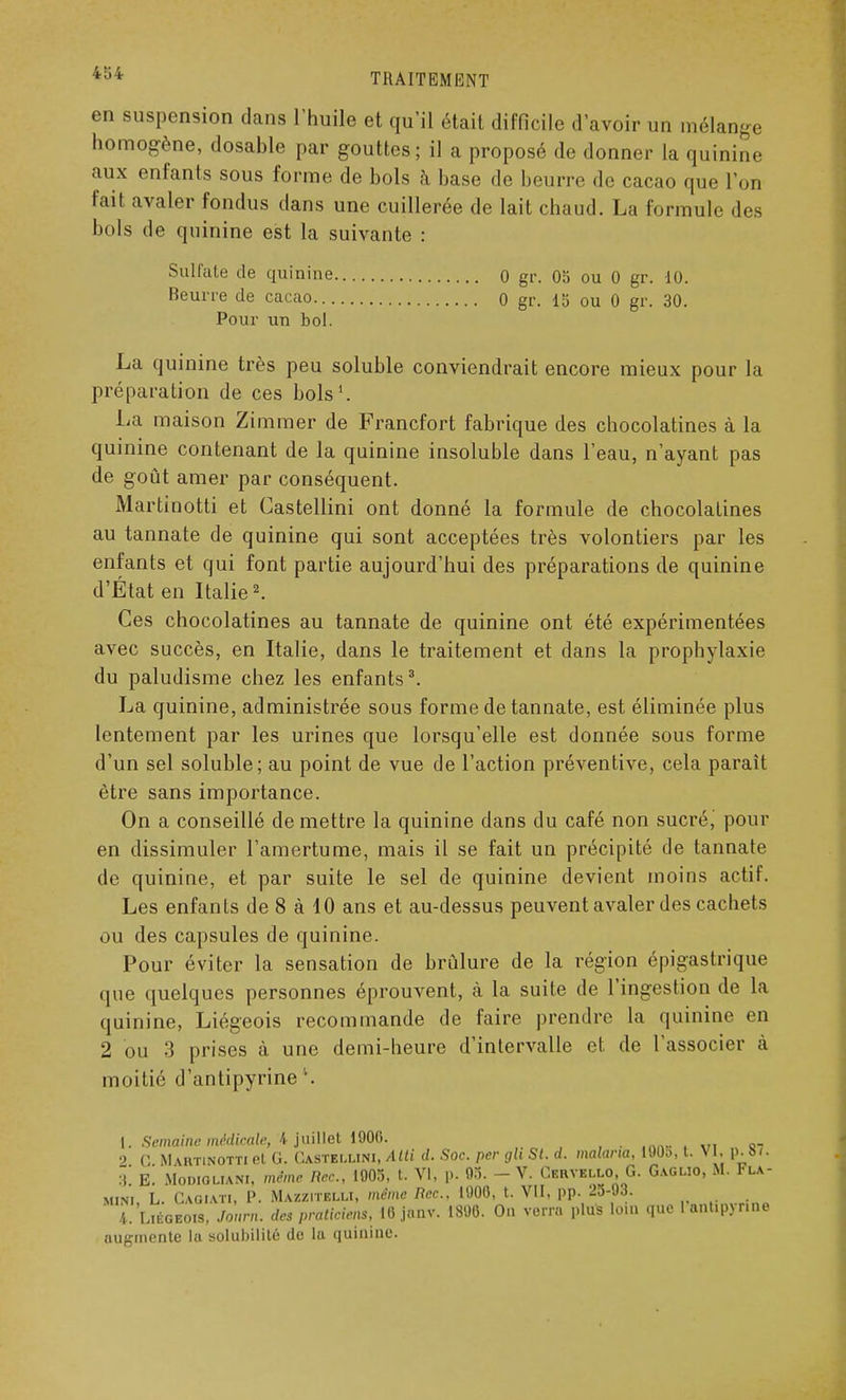 en suspension dans l'huile et qu'il était difficile d'avoir un mélange homogène, dosable par gouttes; il a proposé de donner la quinine aux enfants sous forme de bols à base de beurre de cacao que l'on fait avaler fondus dans une cuillerée de lait chaud. La formule des bols de quinine est la suivante : Sulfate de quinine 0 gi\ 05 ou 0 gr. 10. Beurre de cacao 0 gr. 15 ou 0 gr. 30. Pour un bol. La quinine très peu soluble conviendrait encore mieux pour la préparation de ces bols1. La maison Zimmer de Francfort fabrique des chocolatines à la quinine contenant de la quinine insoluble dans l'eau, n'ayant pas de goût amer par conséquent. Martinotti et Castellini ont donné la formule de chocolatines au tannate de quinine qui sont acceptées très volontiers par les enfants et qui font partie aujourd'hui des préparations de quinine d'État en Italie2. Ces chocolatines au tannate de quinine ont été expérimentées avec succès, en Italie, dans le traitement et dans la prophylaxie du paludisme chez les enfants3. La quinine, administrée sous forme de tannate, est éliminée plus lentement par les urines que lorsqu'elle est donnée sous forme d'un sel soluble; au point de vue de l'action préventive, cela parait être sans importance. On a conseillé de mettre la quinine dans du café non sucré,' pour en dissimuler l'amertume, mais il se fait un précipité de tannate de quinine, et par suite le sel de quinine devient moins actif. Les enfants de 8 à 10 ans et au-dessus peuvent avaler des cachets ou des capsules de quinine. Pour éviter la sensation de brûlure de la région épigastrique que quelques personnes éprouvent, à la suite de l'ingestion de la quinine, Liégeois recommande de faire prendre la quinine en 2 ou 3 prises à une demi-heure d'intervalle et de l'associer à moitié d'antipyrine \ [. Semaine médicale, 4 juillet 1906. . 2 C Martinotti et G. Castellini, Atti d. Soc. per glt St. d. malaria, 190», t. N L, p.87. 3* E Modigliani, même Rec, 1905, t. VI, p. 95. - V. Cervello, G. Gaglio, M. Fla- mini L Cagiati, P. Mazzitelli, même Bec. 1900, t. VII, pp. 25-93. ' 4. Liégeois, Jour,,, des praticiens, ICjnnv. 1890. On verra plus loin que 1 ant.pynne augmente la solubilité de lu quinine.