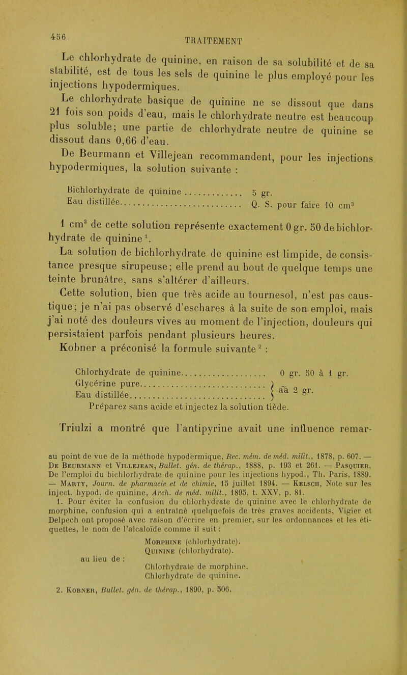 Le chlorhydrate de quinine, en raison de sa solubilité et de sa stabilité, est de tous les sels de quinine Le plus employé pour les injections hypodermiques. Le chlorhydrate basique de quinine ne se dissout que dans 21 fois son poids d'eau, mais le chlorhydrate neutre est beaucoup plus soluble; une partie de chlorhydrate neutre de quinine se dissout dans 0,66 d'eau. De Beurmann et Villejean recommandent, pour les injections hypodermiques, la solution suivante : bichlorhydrate de quinine 5 gr. Eau distillée q. s. pour faire 10 cm3 1 cm3 de cette solution représente exactement Ogr. 50 de bichlor- hydrate de quinine1. La solution de bichlorhydrate de quinine est limpide, de consis- tance presque sirupeuse; elle prend au bout de quelque temps une teinte brunâtre, sans s'altérer d'ailleurs. Cette solution, bien que très acide au tournesol, n'est pas caus- tique; je n'ai pas observé d'eschares à la suite de son emploi, mais j'ai noté des douleurs vives au moment de l'injection, douleurs qui persistaient parfois pendant plusieurs heures. Kobner a préconisé la formule suivante 2 : Chlorhydrate de quinine 0 gr. 50 à 1 gr. Glycérine pure ) _ Eau distillée j aa 2 gr. Préparez sans acide et injectez la solution tiède. Triulzi a montré que l'antipyrine avait une influence remar- au point de vue de la méthode hypodermique, Rec. mém. de méd. milit., 1878, p. 607. — De Beurmann et Villejean, Bullet. gén. de thérap., 1888, p. 193 et 261. — Pasquier, De l'emploi du bichlorhydrate de quinine pour les injections hypod., Th. Paris, 1889. — Marty, Journ. de pharmacie et de chimie, 15 juillet 1894. — Kelsch, Note sur les inject. hypod. de quinine, Arch. de méd. milit., 1895, t. XXV, p. 81. I. Pour éviter la confusion du chlorhydrate de quinine avec le chlorhydrate de morphine, confusion qui a entraîné quelquefois de très graves accidents, Vigier et Delpech ont proposé avec raison d'écrire en premier, sur les ordonnances et les éti- quettes, le nom de l'alcaloïde comme il suit: Morphine (chlorhydrate). Quinine (chlorhydrate). au lieu de : Chlorhydrate île morphine. Chlorhydrate de quinine. 2. Kobneh, Ballet, gén. de thérap., 1890, p. 506.