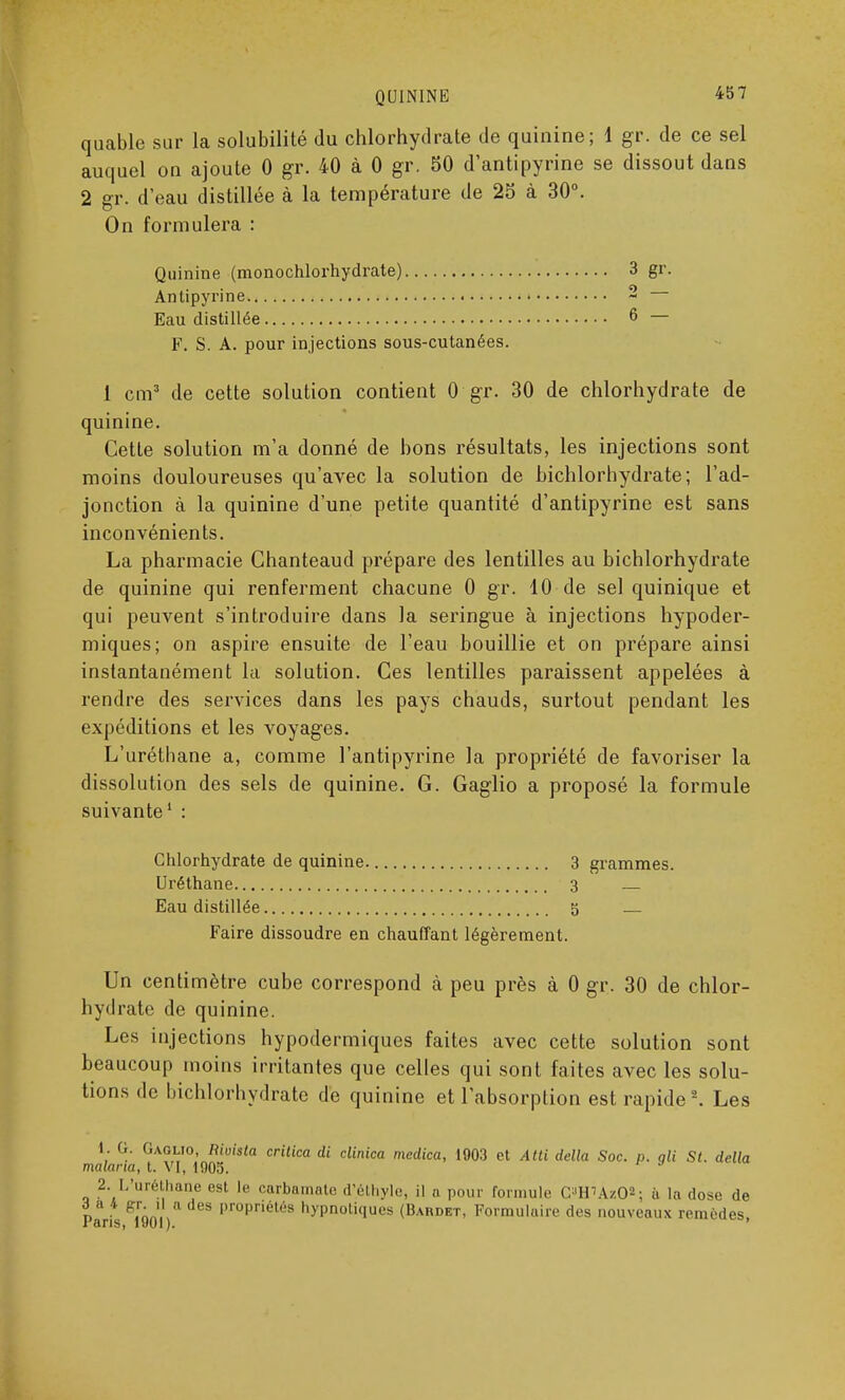 quable sur la solubilité du chlorhydrate de quinine; \ gr. de ce sel auquel on ajoute 0 gr. 40 à 0 gr. 50 d'antipyrine se dissout dans 2 gr. d'eau distillée à la température de 25 à 30°. On formulera : Quinine (monochlorhydrate) 3 gr. Antipyrine 2 Eau distillée 6 — F. S. A. pour injections sous-cutanées. 1 cm3 de cette solution contient 0 gr. 30 de chlorhydrate de quinine. Cette solution m'a donné de bons résultats, les injections sont moins douloureuses qu'avec la solution de hichlorhydrate; l'ad- jonction à la quinine d'une petite quantité d'antipyrine est sans inconvénients. La pharmacie Chanteaud prépare des lentilles au bichlorhydrate de quinine qui renferment chacune 0 gr. 10 de sel quinique et qui peuvent s'introduire dans la seringue à injections hypoder- miques; on aspire ensuite de l'eau bouillie et on prépare ainsi instantanément la solution. Ces lentilles paraissent appelées à rendre des services dans les pays chauds, surtout pendant les expéditions et les voyages. L'uréthane a, comme l'antipyrine la propriété de favoriser la dissolution des sels de quinine. G. Gaglio a proposé la formule suivante1 : Chlorhydrate de quinine 3 grammes. Uréthane 3 Eau distillée 5 Faire dissoudre en chauffant légèrement. Un centimètre cube correspond à peu près à 0 gr. 30 de chlor- hydrate de quinine. Les injections hypodermiques faites avec cette solution sont beaucoup moins irritantes que celles qui sont faites avec les solu- tions de bichlorhydrate de quinine et l'absorption est rapide2. Les 1. G. Gaglio, Rioisla critica di clinica medica, 1003 et Atti délia Soc. p. qli St. délia malaria, t. VI, 1005. 2. L'uréthane est le carbamate d'.éthyle, il a pour formule C»lPÀitO«; à la dose de Paris ^îoo'l ) 1 propn6l6s h)'Pnotiques (Bardet, Formulaire des nouveaux remèdes,